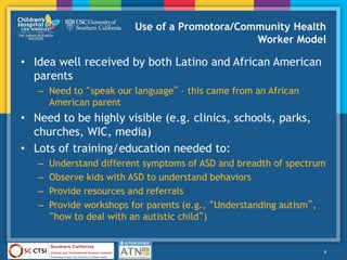 Use of a Promotora/Community Health
Worker Model
• Idea well received by both Latino and African American
parents
– Need to “speak our language” – this came from an African
American parent
• Need to be highly visible (e.g. clinics, schools, parks,
churches, WIC, media)
• Lots of training/education needed to:
– Understand different symptoms of ASD and breadth of spectrum
– Observe kids with ASD to understand behaviors
– Provide resources and referrals
– Provide workshops for parents (e.g., “Understanding autism”,
“how to deal with an autistic child”)
9
 