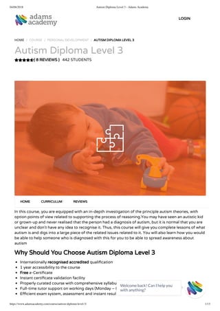 04/06/2018 Autism Diploma Level 3 - Adams Academy
https://www.adamsacademy.com/course/autism-diploma-level-3/ 1/13
( 8 REVIEWS )
HOME / COURSE / PERSONAL DEVELOPMENT / AUTISM DIPLOMA LEVEL 3
Autism Diploma Level 3
442 STUDENTS
In this course, you are equipped with an in-depth investigation of the principle autism theories, with
option points of view related to supporting the process of reasoning.You may have seen an autistic kid
or grown-up and never realised that the person had a diagnosis of autism, but it is normal that you are
unclear and don’t have any idea to recognise it. Thus, this course will give you complete lessons of what
autism is and digs into a large piece of the related issues related to it. You will also learn how you would
be able to help someone who is diagnosed with this for you to be able to spread awareness about
autism
Why Should You Choose Autism Diploma Level 3
Internationally recognised accredited quali cation
1 year accessibility to the course
Free e-Certi cate
Instant certi cate validation facility
Properly curated course with comprehensive syllabus
Full-time tutor support on working days (Monday – Friday)
E cient exam system, assessment and instant results
HOME CURRICULUM REVIEWS
LOGIN
Welcome back! Can I help you
with anything? 
 