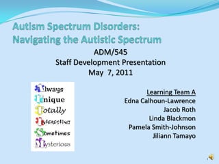 Autism Spectrum Disorders: Navigating the Autistic Spectrum ADM/545  Staff Development Presentation May  7, 2011 Learning Team A Edna Calhoun-Lawrence  Jacob Roth  Linda Blackmon  Pamela Smith-Johnson Jiliann Tamayo 1 