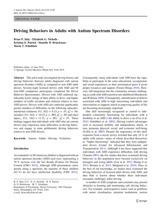 ORIGINAL PAPER
Driving Behaviors in Adults with Autism Spectrum Disorders
Brian P. Daly • Elizabeth G. Nicholls •
Kristina E. Patrick • Danielle D. Brinckman •
Maria T. Schultheis
Published online: 13 June 2014
Ó Springer Science+Business Media New York 2014
Abstract This pilot study investigated driving history and
driving behaviors between adults diagnosed with autism
spectrum disorders (ASD) as compared to non-ASD adult
drivers. Seventy-eight licensed drivers with ASD and 94
non-ASD comparison participants completed the Driver
Behavior Questionnaire. Drivers with ASD endorsed sig-
nificantly lower ratings of their ability to drive, and higher
numbers of traffic accidents and citations relative to non-
ASD drivers. Drivers with ASD also endorsed significantly
greater numbers of difficulties on the following subscales:
intentional violations, F(1, 162) = 6.15, p = .01, gp
2
= .04;
mistakes, F(1, 162) = 10.15, p = .002, gp
2
= .06; and slips/
lapses, F(1, 162) = 11.33, p = .001, gp
2
= .07. These
findings suggest that individuals with ASD who are current
drivers may experience more difficulties in driving behav-
iors and engage in more problematic driving behaviors
relative to non-ASD drivers.
Keywords Autism  Adults  Driving  Violations
Introduction
An estimated 1 in 88 American children is diagnosed with an
autism spectrum disorder (ASD) each year, representing a
78 % increase over the last decade [Centers for Disease
Control (CDC) 2012]. Although ASD presentation varies
greatly along a spectrum, the majority of these children
(62 %) do not have intellectual disability (CDC 2012).
Consequently, many individuals with ASD have the capa-
bility to participate in the same educational, occupational,
and social experiences as their neurotypical peers if given
proper resources and support (Virués-Ortega 2010). How-
ever, full integration into the community remains challeng-
ing as youth with ASD transition into adulthood (Hendericks
and Wehman 2009). Consequently, identification of deficits
associated with ASD in high functioning individuals and
interventions or supports aimed at improving quality of life
are becoming increasingly important.
One skill increasingly recognized as central to inde-
pendent community functioning for individuals with a
disability or an ASD is the ability to drive a car (Cox et al.
2012; Schultheis et al. 2002). Driving confers advantages
such as increased mobility and independence which, in
turn, promotes physical, social, and economic well-being
(Collia et al. 2003). Despite the importance of this skill,
responses from a recent survey revealed that only 24 % of
adults with autism—many of whom described themselves
as ‘‘higher functioning’’ indicated that they were indepen-
dent drivers (Center for Advanced Infrastructure and
Transportation 2011). Although it has been suggested that
individuals with ASD experience difficulties with driving
(Tantam 2003), the few studies that have examined driving
behaviors in this population have focused exclusively on
teenagers and young adults (Cox et al. 2012; Huang et al.
2012; Reimer et al. 2013; Sheppard et al. 2010). Thus, to
the best of our knowledge, no studies have examined the
driving behaviors of licensed adult drivers with ASD, and
thus little is known about whether these individuals
encounter challenges when driving.
A number of ASD symptoms and correlates may present
obstacles to learning and maintaining safe driving behav-
iors. For example, neurocognitive issues such as problems
with motor coordination, attention modulation, motion
B. P. Daly ()  E. G. Nicholls  K. E. Patrick 
D. D. Brinckman  M. T. Schultheis
Department of Psychology, Drexel University, 3401 Chestnut
Street, Philadelphia, PA 19104, USA
e-mail: brian.daly@drexel.edu
123
J Autism Dev Disord (2014) 44:3119–3128
DOI 10.1007/s10803-014-2166-y
 