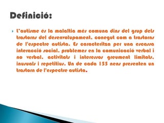 L’autisme és la malaltia més comuna dins del grup dels trastorns del desenvolupament, conegut com a trastorns de l'espectre autista. Es caracteritza per una escassa interacció social, problemes en la comunicació verbal i no verbal, activitats i interessos greument limitats, inusuals i repetitius. Un de cada 155 nens presenten un trastorn de l'espectre autista. Definició: