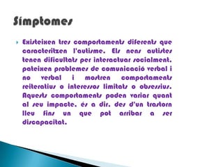 Existeixen tres comportaments diferents que caracteritzen l'autisme. Els nens autistes tenen dificultats per interactuar socialment, pateixen problemes de comunicació verbal i no verbal i mostren comportaments reiteratius o interessos limitats o obsessius. Aquests comportaments poden variar quant al seu impacte, és a dir, des d'un trastorn lleu fins un que pot arribar a ser discapacitat. Símptomes