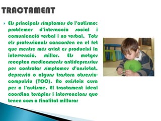 TRACTAMENTElsprincipalssímptomes de l'autisme: problemesd'interacció social i comunicació verbal i no verbal,  Totselsprofessionalsconcorden en el fet que mentremésaviat es produeixi la intervenció, millor. Elsmetges recepten medicamentsantidepressius per controlar símptomesd'ansietat, depressió o algunstrastornobsessiu-compulsiu (TOC). No existeix cura per a l'autisme. El tractament ideal coordina teràpies i intervencions que tenencom a finalitatmillorar