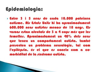Entre 3 i 5 nens de cada 10.000 pateixenautisme. AlsEstatsUnitshi ha aproximadament 600.000 nensautistesmenors de 18 anys. Elsvaronsestanafectats de 3 a 4 copsmés que les femelles. Aproximadament un 40% delsnens que tenen un comportament autista, també presenten un problema neurològic, tal coml'epilèpsia, és el que es coneixcom a co-morbiditat de la síndrome autista.Epidemiologia: