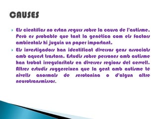 Els científics no estan segurs sobre la causa de l'autisme, Però es probable que tant la genètica com els factors ambientals hi juguin un paper important. Els investigadors han identificat diversos gens associats amb aquest trastorn. Estudis sobre persones amb autisme han trobat irregularitats en diverses regions del cervell. Altres estudissuggereixen que la gent amb autisme té nivells anormals de serotonina o d'algun altre neurotransmissor. CAUSES