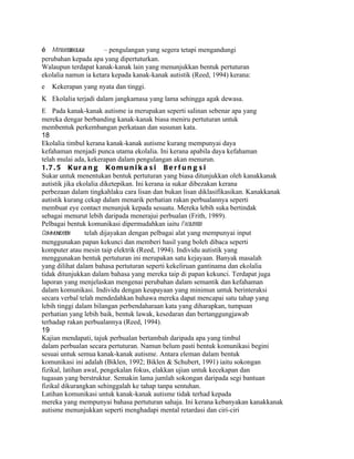 Mitigated
            ekolalia  – pengulangan yang segera tetapi mengandungi
perubahan kepada apa yang dipertuturkan.
Walaupun terdapat kanak-kanak lain yang menunjukkan bentuk pertuturan
ekolalia namun ia ketara kepada kanak-kanak autistik (Reed, 1994) kerana:
e   Kekerapan yang nyata dan tinggi.
K Ekolalia terjadi dalam jangkamasa yang lama sehingga agak dewasa.
E Pada kanak-kanak autisme ia merupakan seperti salinan sebenar apa yang
mereka dengar berbanding kanak-kanak biasa meniru pertuturan untuk
membentuk perkembangan perkataan dan susunan kata.
18
Ekolalia timbul kerana kanak-kanak autisme kurang mempunyai daya
kefahaman menjadi punca utama ekolalia. Ini kerana apabila daya kefahaman
telah mulai ada, kekerapan dalam pengulangan akan menurun.
1. 7 . 5 K u r a n g K o m u n i k a s i B e r f u n g s i
Sukar untuk menentukan bentuk pertuturan yang biasa ditunjukkan oleh kanakkanak
autistik jika ekolalia diketepikan. Ini kerana ia sukar dibezakan kerana
perbezaan dalam tingkahlaku cara lisan dan bukan lisan diklasifikasikan. Kanakkanak
autistik kurang cekap dalam menarik perhatian rakan perbualannya seperti
membuat eye contact menunjuk kepada sesuatu. Mereka lebih suka bertindak
sebagai menurut lebih daripada menerajui perbualan (Frith, 1989).
Pelbagai bentuk komunikasi dipermudahkan iaitu Facilitated
Communication    telah dijayakan dengan pelbagai alat yang mempunyai input
menggunakan papan kekunci dan memberi hasil yang boleh dibaca seperti
komputer atau mesin taip elektrik (Reed, 1994). Individu autistik yang
menggunakan bentuk pertuturan ini merupakan satu kejayaan. Banyak masalah
yang dilihat dalam bahasa pertuturan seperti kekeliruan gantinama dan ekolalia
tidak ditunjukkan dalam bahasa yang mereka taip di papan kekunci. Terdapat juga
laporan yang menjelaskan mengenai perubahan dalam semantik dan kefahaman
dalam komunikasi. Individu dengan keupayaan yang minimun untuk berinteraksi
secara verbal telah mendedahkan bahawa mereka dapat mencapai satu tahap yang
lebih tinggi dalam bilangan perbendaharaan kata yang diharapkan, tumpuan
perhatian yang lebih baik, bentuk lawak, kesedaran dan bertanggungjawab
terhadap rakan perbualannya (Reed, 1994).
19
Kajian mendapati, tajuk perbualan bertambah daripada apa yang timbul
dalam perbualan secara pertuturan. Namun belum pasti bentuk komunikasi begini
sesuai untuk semua kanak-kanak autisme. Antara eleman dalam bentuk
komunikasi ini adalah (Biklen, 1992; Biklen & Schubert, 1991) iaitu sokongan
fizikal, latihan awal, pengekalan fokus, elakkan ujian untuk kecekapan dan
tugasan yang berstruktur. Semakin lama jumlah sokongan daripada segi bantuan
fizikal dikurangkan sehinggalah ke tahap tanpa sentuhan.
Latihan komunikasi untuk kanak-kanak autisme tidak terhad kepada
mereka yang mempunyai bahasa pertuturan sahaja. Ini kerana kebanyakan kanakkanak
autisme menunjukkan seperti menghadapi mental retardasi dan ciri-ciri
 