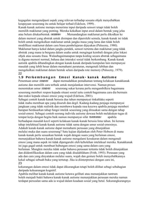 kegagalan mengenalpasti aspek yang relevan terhadap sesuatu objek menyebabkan
keupayaan seseorang itu untuk belajar terhad (Edelson, 1999) .
Kanak-kanak autisme mempu menerima input daripada sensori tetapi tidak boleh
memilih maklumat yang penting. Mereka kekalkan input awal dalam bentuk yang jelas
atau belum ditukarbentuk uncodedform   . Memandangkan maklumat perlu dikodkan ke
dalam memori yang abstrak untuk disimpan dan diperolehi semula, kanak-kanak ini tidak
boleh untuk mengekalkan maklumat untuk jangka masa yang lama dan tidak boleh
modifikasi maklumat dalam cara biasa pembelajaran dijayakan (Paluszny, 1980).
Maklumat hanya kekal dalam jangka pendek, sensori tertentu dan maklumat yang tidak
abstrak yang mana ia berguna dalam usaha untuk mengingat kembali dengan jelas lokasi
objek atau sesuatu frasa. Walaubagaimanapun tanpa koding secara abstrak sebagaimana
ia diguna memori normal, bahasa dan interaksi sosial tidak berkembang. Kanak-kanak
autistik apabila dibandingkan dengan kanak-kanak daripada kumpulan lain mempunyai
masalah yang lebih besar dalam memahami peraturan, mengenali lebihan dan
mengekalkan maklumat dalam bentuk selain daripada rote memory (Paluszny, 1979).
22
1. 9 P e r k e m b a n g a n E m o s i K a n a k - k a n a k A u t i s m e
Penentuan umur sosial-
                     emosi   dapat memudahkan pemahaman tentang kelakuan kanakkanak
autisme dan memilih cara terbaik untuk menjalankan intervensi. Namun proses
menentukan umur sosial-emosi   seseorang sukar kerana perlu mengambilkira bagaimana
seseorang memberi respon kepada situasi sosial iaitu contoh bagaimana cara dia bermain
dan reaksi kepada situasi emosi yang wujud (Edelson, 2001).
Sebagai contoh kanak-kanak berusia dua tahun mempunyai tinkahlaku seperti
tidak mahu membuat apa yang disuruh dan degil. Kadang-kadang penjaga mempunyai
jangkaan yang tidak realistik dan membawa kepada rasa kecewa apabila penjaga memberi
harapan berdasarkan tahap fungsi intelek seseorang yang dirasakan sama dengan tahap
sosial-emosi. Sebagai contoh seorang individu autisme dewasa boleh melakukan tugas di
tempat kerja dengan begitu baik namun mempunyai sifat temper  tantrum    apabila
berhadapan masalah kecil seperti kelakuan kanak-kanak berusia lima tahun. Ini kerana
tahap intelektual kanak-kanak autisme tidak sama dengan umur sosial-emosinya.
Adakah kanak-kanak autisme dapat memahami perasaan yang ditunjukkan
melalui muka dan suara seseorang? Satu kajian dijalankan oleh Peter Hobson di mana
kanak-kanak perlu sesuaikan bentuk wajah dengan suara yang berlainan emosi,
menunjukkan bahawa kanak-kanak autisme mengalami kesukaran dalam mengenali
emosi yang mana aspek ini tidak dipengaruhi oleh kebolehan intelekual mereka. Kanakkanak
ini juga gagal untuk membuat hubungan emosi yang sama dalam cara yang
berlainan. Mungkin mereka tidak sedar bahawa perasaan tertentu tidak boleh ditunjukkan
dan diidentifikasikan dalam cara yang tidak disalahfaham (Frith, 1993). Perasaan yang
ada dan cara yang dinyatakan melalui suara, wajah dan gesture boleh menyebabkannya
kekal sebagai sebuah buku yang tertutup. Jika ia diinterpretasi dengan cara ini,
23
kekurangan dalam emosi tidak dapat dikurangkan tetapi boleh dilihat sebagi sebahagian
daripada kekuarangan kognitif.
Apabila melihat kanak-kanak autisme ketawa gelihati atau menunjukkan tantrum
boleh menjadi bukti bahawa kanak-kanak autisme menunjukkan perasaan mereka namun
terdapat persoalan sama ada ia wujud dalam keadaan sosial yang betul. Sekurangkurangnya
 