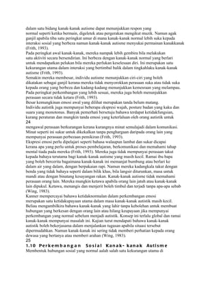 dalam satu bidang kanak-kanak autisme dapat menunjukkan respon yang
normal seperti ketika bermain, digeletek atau pergerakan mengikut muzik. Namun agak
ganjil apabila tiba satu peringkat umur di mana kanak-kanak normal lebih suka kepada
interaksi sosial yang berbeza namun kanak-kanak autisme menyukai permainan kanakkanak
(Frith, 1993).
Pada peringkat awal kanak-kanak, mereka nampak lebih gembira bila melakukan
satu aktiviti secara bersendirian. Ini berbeza dengan kanak-kanak normal yang berlari
untuk mendapatkan pelukan bila mereka perlukan keselesaan diri. Ini merupakan satu
kekurangan utama dalam interaksi yang bertimbal balik dalam tingkahlaku kanak-kanak
autisme (Frith, 1993).
Semakin mereka membesar, individu autisme menunjukkan ciri-ciri yang boleh
dikatakan sebagai ganjil kerana mereka tidak menyorokkan perasaan suka atau tidak suka
kepada orang yang berbeza dan kadang-kadang menunjukkan kemesraan yang melampau.
Pada peringkat perkembangan yang lebih sesuai, mereka juga boleh menunjukkan
perasaan secara tidak ketara (Frith, 1993).
Besar kemungkinan emosi awal yang dilihat merupakan tanda belum matang.
Individu autistik juga mempunyai beberapa ekspresi wajah, posture badan yang kaku dan
suara yang monotonus. Banyak pemerhati bersetuju bahawa terdapat ketidakfungsian,
kurang peraturan dan mungkin tanda emosi yang keterlaluan oleh orang autistik untuk
24
mengawal perasaan berkurangan kerana kurangnya minat semulajadi dalam komunikasi.
Minat seperti ini sukar untuk dikekalkan tanpa penghargaan daripada orang lain yang
mempunyai perasaan perbezaan pemikiran (Frith, 1993).
Ekspresi emosi perlu dipelajari seperti bahasa walaupun lambat dan sukar dicapai
kerana apa yang perlu untuk proses pembelajaran, berkomunikasi dan memahami tahap
mental tiada pada mereka (Frith, 1993). Mereka juga tidak mempunyai perasaan takut
kepada bahaya terutama bagi kanak-kanak autisme yang masih kecil. Ramai ibu bapa
yang boleh bercerita bagaimana kanak-kanak ini memanjat bumbung atau berlari ke
dalam air yang dalam, dengan berpakaian rapi. Namun mereka kadangkala takut dengan
benda yang tidak bahaya seperti dalam bilik khas, bila langsir diturunkan, masa untuk
mandi atau dengan binatang kesayangan rakan. Kanak-kanak autisme tidak memahami
perasaan orang lain. Mereka mungkin ketawa apabila orang lain jatuh atau kanak-kanak
lain dipukul. Ketawa, menangis dan menjerit boleh timbul dan terjadi tanpa apa-apa sebab
(Wing, 1983).
Kanner mempercayai bahawa ketidaknormalan dalam perkembangan emosi
merupakan satu ketidakupayaan utama dalam masa kanak-kanak autistik masih kecil.
Beliau mengambilkira bahawa kanak-kanak yang lahir tanpa kebolehan untuk membuat
hubungan yang berkesan dengan orang lain atau hilang keupayaan jika mempunyai
perkembangan yang normal sebelum menjadi autistik. Konsep ini terlalu global dan ramai
kanak-kanak mempunyai masalah ini. Kajian turut mendapati bahawa kanak-kanak
autistik boleh bekerjasama dalam menjalankan tugasan apabila situasi tersebut
dipermudahkan. Namun kanak-kanak ini sering tidak memberi perhatian kepada orang
dewasa yang bertanya atau memberi arahan (Wing, 1983).
25
1.1 0 P e r k e m b a n g a n S o s i a l K a n a k - k a n a k A u t i s m e
Membentuk hubungan sosial yang normal aalah salah satu kekurangan utama di
 