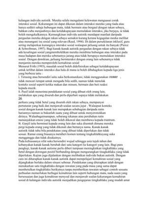 kalangan individu autistik. Mereka selalu mengalami kelewatan menguasai corak
interaksi sosial. Kekurangan ini dapat dikesan dalam interaksi mereka yang tiada atau
hanya sedikit sahaja hubungan mata, tidak bermain atau bergaul dengan rakan sebaya,
bahkan cuba menjauhinya dan ketidakupayaan memulakan interaksi, jika berjaya, ia tidak
boleh mengekalkannya. Kemungkinan individu autistik mendapat manfaat daripada
pergaulan mereka dengan rakan sebaya semakin kurang kerana kegagalan meeka melihat
atau menangani isu sosial yang relevan (Reed, 1994). Di dalam persekitaran inklusif, guru
sering melaporkan kurangnya interaksi sosial walaupun peluang untuk itu banyak (Pierce
& Schreibman, 1997). Bagi kanak-kanak autistik pergaulan dengan rakan sebaya tidak
ada kesalingan sosial yangmembolehkan mereka membina hubungan atau interaksi pada
masa hadapan dan mereka sebenarnya jarang atau tidak berupaya memulakan interaksi
soaial. Dengan demikian, peluang berinteraksi dengan orang lain sebenarnya tidak
menjamin mereka memperolehi kemahiran sosial
Menurut Frith (1993), masalah sosial boleh didefinisikan sebagai ketidakupayaan
untuk terlibat dalam interaksi dua hala di mana ia boleh dibahagikan kepada tiga jenis
yang berbeza iaitu :
i. Terasing atau bersendiri iaitu suka berkomunikasi, tidak menggunakan eyecontact ,
tidak mencari tempat untuk mengadu bila sedih, namun tidak menolak
konteks sosial seperti ketika makan dan minum, bermain dan beri reaksi
kepada muzik.
ii. Pasif ialah menerima pendekatan sosial yang dibuat oleh orang lain,
melakukan apa yang disuruh dan perlu diperhati supaya tidak melakukan
26
perkara yang tidak betul yang disuruh oleh rakan sebaya, mempunyai
pertuturan yang baik dan menjawab soalan secara jujur . Walaupun konteks
sosial dengan kanak-kanak lain merupakan sebahagian daripada rutin
hariannya namun ia bukanlah suatu yang dibuat untuk menyeronokkan
dirinya. Walaubagaimanapun, sebarang tekanan atau perubahan rutin
menunjukkan emosi yang tidak boleh dikawal dan membawa kepada trantrum.
iii. Ganjil iaitu berminat kepada orang lain dan suka disentuh dimana mereka
pergi kepada orang yang tidak dikenali dan bertanya nama. Kanak-kanak
autistik tidak tahu bila pendekatan yang dibuat tidak diperlukan dan tidak
sesuai. Ramai orang biasanya memberi komen tentang tingkahlahkuyang suka
mengganggu dan tidak disukainya.
Pada kebiasaanya sifat suka bersendiri wujud sehingga usia tujuh tahun dan
kebanyakan kanak-kanak berubah dari satu kategori ke kategori yang lain. Bagi para
pengkaji, kanak-kanak autisme perlu diberi tumpuan meningkatkan tingkahlaku yang
betul dengan dorongan positif berbanding dengan mengurangkan tinagkahlaku yang tidak
diperlukan. Kajian juga dijalankan dengan melibatkan individu bukan autistik. Dengan
cara ini diharapkan kanak-kanak autistik dapat mempelajari kemahiran sosial yang
dijangkakan berlaku dalam situasi sebenar. Pendekatan yang diterapkan ialah dengan
menukarkan satu tingkahlaku dengan rawatan yang pada masa yang sama dapat
membetulkan tingkahlaku berikutnya tanpa memberikan rawatan sebagai contoh sesuatu
perbualan memerlukan berbagai kemahiran lain seperti hubungan mata, nada suara yang
bersesuaian dan juga kemahiran menyoal dan menjawab soalan kekurangan kemahiran
sosial di kalangan individu autistik menjadikan pengajaran timgkahlaku yang mudah amat
 