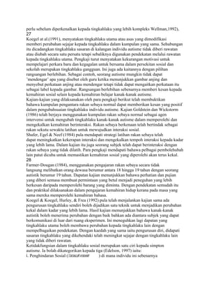 perlu sebelum diperkenalkan kepada tingkahlaku yang lebih kompleks Wellman,1992),
27
Koegel at al.(1991), menyatakan tingkahlaku utama atau asas yang dimodifikasi
memberi perubahan sejajar kepada tingkahlaku dalam kumpulan yang sama. Sehubungan
itu dicadangkan tingkahlaku sasaran di kalangan individu autisme tidak diberi rawatan
atau diubah secara satu persatu tetapi sebaliknya digunakan pendekatan melalui rawatan
kepada tingkahlaku utama. Pengkaji turut menyatakan kekurangan motivasi untuk
mempelajari perkara baru dan kegagalan untuk bersama dalam persekitan sosial dan
sekolah merupakan tingkahlaku gangguan. Ini juga ada kaitannya dengan pilihan
rangsangan berlebihan. Sebagai contoh, seorang autisme mungkin tidak dapat
’mendengar’ apa yang disebut oleh guru ketika menunjukkan gambar anjing dan
menyebut perkataan anjing atau mendengar tetapi tidak dapat mengaitkan perkataan itu
sebagai label kepada gambar. Rangsangan berlebihan sebenarnya memberi kesan kepada
kemahiran sosial selain kepada kemahiran belajar kanak-kanak autisme.
Kajian-kajian yang dilaksanakan oleh para pengkaji berikut telah membuktikan
bahawa kumpulan pengantara rakan sebaya normal dapat memberikan kesan yang positif
dalam pengubahsuaian tingkahlaku individu autisme. Kajian Goldstein dan Wickstorm
(1986) telah berjaya menggunakan kumpulan rakan sebaya normal sebagai agen
intervensi untuk mengubah tingkahlaku kanak-kanak autisme dalam memperolehi dan
mengekalkan kemahiran berinteraksi. Rakan sebaya berkenaan telah bertindak sebagai
rakan sekutu sewaktu latihan untuk mewujudkan interaksi sosial.
Shafer, Egel & Neef (1984) pula mendapati strategi latihan rakan sebaya telah
dapat meningkatkan kekerapan interaksi dan mengekalkan tempoh interaksi kepada kadar
yang lebih lama. Dalam kajian itu juga seorang subjek telah dapat berinteraksi dengan
rakan sebaya yang tidak dilatih. Para pengkaji mendapati bahawa pelbagai pembolehubah
lain patut dicuba untuk memastikan kemahiran sosial yang diperolehi akan terus kekal.
28
Farmer-Dougan (1984), menggunakan pengajaran rakan sebaya secara tidak
langsung melibatkan orang dewasa berumur antara 18 hingga 19 tahun dengan seorang
autistik berumur 19 tahun. Dapatan kajian menunjukkan bahawa perhatian dan pujian
yang diberi semasa membuat permintaan yang betul menjadi peneguhan yang lebih
berkesan daripada memperolehi barang yang diminta. Dengan pendekatan semudah itu
dan praktikal dilaksanakan dalam pengajaran kemahiran hidup kerana pada masa yang
sama mereka memperolehi kemahiran bahasa.
Koegel & Koegel, Hurley, & Frea (1992) pula telah menjalankan kajian sama ada
pengurusan tingkahlaku sendiri boleh dijadikan satu teknik untuk menjadikan perubahan
kekal dalam kadar yang lebih lama. Hasil kajian menunjukkan bahawa kanak-kanak
autistik boleh menerima perubahan dengan baik bahkan ada diantara subjek yang dapat
berkomunikasi di luar dari ruang eksperimen. Ini meneguhkan lagi dapatan yang
tingkahlaku utama boleh membawa perubahan kepada tingkahlaku lain dengan
mempelbagaikan pendekatan. Dengan kaedah yang sama iaitu pengurusan diri, didapati
sasaran tingkahlaku yang dikehendaki telah meningkat sejajar dengan tingkahlaku lain
yang tidak diberi rawatan.
Ketidakfungsian dalam tingkahlaku sosial merupakan satu ciri kepada simpton
autisme. Ia bolah dikategorikan kepada tiga (Edelson, 1997) iaitu:
i. Penghindaran Sosial (Socially
                               Avoidant   ) di mana individu ini sebenarnya
 