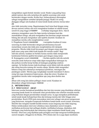 mengelakkan segala bentuk interaksi sosial. Reaksi yang paling biasa
adalah tantrum dan cuba melarikan diri apabila seseorang cuba untuk
berinteraksi dengan mereka. Ketika bayi, kebanyakannya diterangkan
sebagai mengelakkan sentuhan daripada penjaga. Reaksi ini sering
dianggap sebagai satu keadaan di mana kanak-kanak autisme merasa takut
29
atau tidak menyukai orang. Bagaimanapun hasil temu bual dengan orang
dewasa autisme terbina satu teori mengatakan keadaan ini adalah kerana
sensitiviti yang tinggi (hypersensitivity    ) terhadap rangsangan deria. Ada di
antaranya mengatakan suara ibu bapa mereka terlampau kuat dan
memekakkan telinga, ada pula mengatakan bau haruman sangat menusuk
hidung dan ada pula mengatakan sakit apabila disentuh. Keadaan ini
menjadikan mereka cuba menghindarkan sosial.
ii. Pengabaian Sosial (socially
                              indifferent       ) merupakan keadaan di mana
seseorang itu tidak berinteraksi dengan persekitarannya kecuali
memerlukan sesuatu dan tidak pula menghindarkan diri daripada
pergaulan. Mereka tidak kisah bercampur gaul dengan orang ramai dan
pada masa yang sama tidak kisah kepada diri mereka sendiri. Bagi
individu autisme, keadaan ini berlaku kerana mereka tidak memperolehi
kenikmatan biokimia apabila bercampur gaul dengan orang ramai.
iii. Kejanggalan sosial (socially
                                awkward         ) berlaku apabila individu autistik
mencuba untuk berkawan tetapi tidak dapat mengekalkan hubungan itu
dan perkara tersebut kerap berlaku di kalangan penghidap sindrom
asperger. Ini berlaku kerana tiada kesalingan sosial dalam individu autistik
dan saling bercerita tentang diri mereka sahaja. Mereka tidak mengetahui
bahawa orang lain sebenarnya mempunyai pemikiran, rancangan dan
pandangan sendiri. Mereka juga menghadapi masalah mamahami b ahawa
orang lain juga mempunyai kepercayaan, sikap dan emosi. Keadaan ini
menjadikan mereka sukar menjangkakan apa yang akan disebut atau
30
dibuat oleh orang lain dalam pelbagai situasi sosial. Keadaan ini
dinyatakan sebagai kekurangan theory mind of          .
2 . INT E R V E N S I
2 . 1 In t e r v e n s i a w a l
Intervensi awalan bermaksud pendidikan dan lain-lain rawatan yang disediakan sebelum
seseorang kanak-kanak itu memasuki alam persekolahan atau sebelum masalah-maslah
yang berkaitan dengan persekolahan menjadi serius. Ia juga merupakan perkhidmatan
untuk kanak-kanak berkeperluan khas dan keluarga mereka dari lahir hingga umur
persekolahan. Reed (1994) pula menyatakan intervensi sebagai satu proses pengawasan
yang berterusan, mengukur keupayaan berbahasa kanak-kanak secara teratur, konsisten,
fleksibel dan mengikut kaedah-kaedah tertentu secara langsung atau tidak langsung.
Dalam melaksanakan intervensi sebaiknya ianya dijalankan seawal mungkin,
melibatkan profesional dari pelbagai disiplin, melibatkan keluarga, dijalankan oleh
kakitngan yang berkelayakan dan seharusnya dapat membantu kanak-kanak yang
berisiko. Intervensi yang dijalnkan pada peringkat awal dapt mengesan ketidakupayaan
seawal mungkin. (Huggtower & Brada, 1991).Selain dari itu ia juga dapat membantu
 