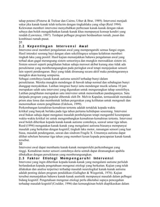 tahap potensi (Pisterse & Treloar dan Cairns; Uther & Brar, 1989). Intervensi menjadi
sukar jika kanak-kanak telah terlazim dengan tingkahlaku yang silap (Reid 1994).
Kelewatan memberi intervensi menyebabkan perbezaan kanak-kanak dengan rakan
sebaya dan boleh mengakibatkan kanak-kanak khas mempunyai konsep kendiri yang
rendah (Lawrence, 1987). Terdapat pelbagai program berdasarkan rumah, pusat dan
kombinasi rumah-pusat.
31
2 . 2 K e p e n t i n g a n In t e r v e n s i A w a l
Intervensi awal memberi pengalaman awal yang mempengaruhi semua fungsi organ.
Hasil interaksi seorang bayi dengan alam sekelilingnya selepas kelahiran memberi
tingkah laku yang positif. Hasil kajian menunjukkan bahawa pengalaman awal yang
terhad akan gagal merangsang sistem sensorinya dan mungkin merosakkan sistem ini.
Sistem sensori seperti penglihatan bukan sahaja merosot akibat kurang atau tidak ada
persekitaran yang memberangsangkan pada peringkat awal tetapi menjejaskan sensori
lain seperti pendengaran. Bayi yang tidak diransang secara aktif maka pendengarannya
mungkin akan kurang sempurna.
Sebagai contohnya kanak-kanak autisma sensitif terhadap bunyi dalam
persekitaran. Mereka mungkin mendengar di bawah tahap normal dan sebahagian bunyi
dianggap menyakitkan. Latihan integrasi bunyi iaitu mendengar muzik selama 10 jam
merupakan salah satu intervensi yang digunakan untuk mengurangkan tahap sensitifnya.
Latihan penglihatan merupakan satu intervensi untuk menormalkan pandangannya. Satu
daripada program yang popular dibentuk oleh Dr. Melvin Kapalan, termasuklah memakai
prism atau lensa dan membentuk latihan pergerakan yang kelihatan untuk mengenali dan
menormalkan sistem penglihatan (Edelson, 1999).
Perkembangan kemahiran-kemahiran tertentu adalah tertakluk kepada waktu
kritikal yang banyak berlaku pada tiga tahun pertama kehidupan seseorang. Intervensi
awal bukan sahaja dapat mengatasi masalah pembelajaran tetapi mengambil kesempatan
waktu-waktu kritikal ini untuk mengembangkan kemahiran-kemahiran tertentu. Intervensi
awal boleh diberikan kepada kanak-kanak autisme contohnya, seawal umur tiga tahun.
Reed (1994) mengatakan kanak-kanak yang mengalami autisma biasanya mempunyai
masalah yang berkaitan dengan kognitif, tingkah laku motor, ransangan sensori yang luar
biasa, masalah pendengaran, sawan dan sindrom Fragile X. Umumnya autisma dapat
dilihat sebelum berumur tiga tahun yang memberi kesan kepada pencapaian kanak-kanak
tersebut.
32
Intervensi awal dapat membantu kanak-kanak memperolehi perkembangan yang
tinggi. Kemahiran motor sensori contohnya deria sentuh dapat diransangkan apabila
dibekalkan dengan persekitaran yang memberangsangkan.
2 . 3 F a k t o r E t i o l o g i M e m p e n g a r u h i In t e r v e n s i
Intervensi yang ingin diberikan kepada kanak-kanak yang mengalami autisme perlulah
berlandaskan kepada pengetahuan mengenai etiologi yang berkaitan. Kajian yang telah
dilakukan dan analisa terperinci terhadap masalah neurologikal kanak-kanak autisma
adalah penting dalam program pendidikan (Gallagher & Wiegerink, 1976). Kajian
tersebut menunjukkan bahawa kanak-kanak austistik mempunyai masalah dalam pelbagai
bidang kognitif. Pengetahuan mengenai etiologi perlu diketahui supaya pencegahan
terhadap masalah kognitif (Coulder, 1996) dan kemungkinan boleh diaplikasikan dalam
 