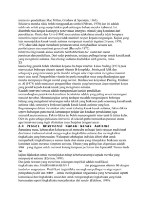 intervensi pendidikan (Mac Millan, Greshaw & Sperstein, 1963).
Selalunya mereka tidak boleh menggunakan simbol (Pibram, 1970) dan ini adalah
salah satu sebab yang menyebabkan perkembangan bahasa mereka terbantut. Ini
ditambah pula dengan kurangnya penerimaan intergrasi stimuli yang konsisten dari
persekitaran. Ornitz dan Ritvo (1968) menyatakan adakalanya mereka tidak berupaya
menerima input sensori seterusnya tidak memberi respon kepada rangsangan. Kajian yang
lain menunjukkan kanak-kanak autisma mempunyai masalah ingatan (Bryson, 1970,
1972) dan tidak dapat memahami peraturan untuk menghasilkan sesuatu kod
pembelajaran atau membuat generalisasi (Hermelin 1976).
Intervensi bagi kanak-kanak austistik boleh diberikan dari sudut dari sudut
perubatan dan pendidikan. Dari sudut perubatan, terdapat pelbagai terapi untuk kanakkanak
yang mengalami autisma. Jika etiologi autisma disebabkan oleh genetik, maka
33
kaunseling genetik boleh diberikan kepada ibu bapa tersebut. Linus Pauling (1973) pula
menyatakan beberapa vitamin seperti vitamin B-kompleks , biotin,asid folik dan
sebagainya yang mencukupi perlu diambil sebagai satu terapi untuk mengatasi masalah
neuro atau saraf. Pengambilan vitamin ini perlu mengikut masa yang dicadangkan agar
mereka mempunyai fungsi mental yang normal. Berdasarkan kenyataan Pauling, Rimland
et. Al (1978) telah mendapati pengambilan vitamin yang berterusan dapat memberi kesan
yang positif kepada kanak-kanak yang mengalami autisma.
Kaedah intervensi semasa adalah menggunakan kaedah pendidikan
memandangkan pendekatan kemahiran berstruktur adalah yang paling sesuai menangani
masalah tersebut. Memandangkan sering terdapat masalah mengenalpasti beberapa
bidang yang mengalami kekurangan maka teknik yang berkesan pada seseorang kanakkanak
autisma tidak semestinya berkesan kepada kanak-kanak autisma yang lain.
Bagaimanapun dalam melakukan intervensi terhadap kanak-kanak autisma, faktor-faktor
seperti hubungan guru murid, kematangan pelajar dan keadaan persekitaran juga
memainkan peranannya. Faktor-faktor ini boleh mempengaruhi intervensi di dalam kelas.
Oleh itu guru sebagai pelaksana intervensi di sekolah perlu memainkan peranan utama
agar intervensi yang ingin dilakukan dapat berjalan dengan lancar.
2 . 4 P r o s e s In t e r v e n s i K a n a k - k a n a k A u t i s m e
Sepanjang masa, kebanyakan keluarga telah mencuba pelbagai jenis rawatan tradisional
dan bukan tradisional untuk mengurangkan tingkahlaku autisme dan meningkatkan
tingkahlaku yang bersesuaian. Walaupun sebahagian individu diberi ubat untuk
memperbaiki tingkahlakunya namun tiada ubat utama yang ditunjukkan berkesan secara
konsisten dalam merawat simptom autisme. Ubatan yang paling luas digunakan adalah
ritalin yang diguna untuk merawat kurang tumpuan perhatian dan hiperaktif. Namun tiada
34
kajian dijalankan untuk menunjukkan tahap keberkesanannya kepada mereka yang
mempunyai autisme (Edelson, 1999).
Dua jenis rawatan yang menerima sokongan empirikal adalah modifikasi
tingkahlaku atau AppliedBehavior
                               Analysis(A B A )       dan penggunaan vitamin B6 dengan
tambahan magnesium. Modifikasi tingkahlaku merangkumi pelbagai strategi seperti
peneguhan positif dan time-ut , untuk meningkatkan tingkahlaku yang bersesuaian seperti
                           o
komunikasi dan tingkahlaku sosial dan untuk mengurangkan tingkahlaku yang tidak
bersesuaian seperti tingkahlaku mencederakan diri sendiri (Edelson, 1999).
 