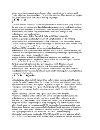 autisme mengalami masalah perkembangan dalam komunikasi dan kemahiran sosial.
Pelajar ini juga sering menunjukkan ciri-ciri ketidaknormalan dalam komunikasi, tingkah
laku, interaksi sosial dan tindak balas terhadap rangsangan.
1. 2 D e f i n i s i
3
Perkataan autisme sebenarnya berasal daripada bahasa Yunani atau autos yang bermakna
diri atau seseorang yang merujuk kepada ketidakupayaan seeorang kanak-kanak autisme
memahami perkara-perkara di sekelilingnya selain daripada dirinya sendiri. Autisme juga
membawa maksud keadaan yang menyebabkan kanak-kanak menuju ke arah
perkembangan yang tidak menentu.
Menurut Trevarthen, Aitken, Papoudi & Robarts (1988) perkataan autism
merupakan gabungan dua huruf greek iaitu aut yang bermakna diri dan ism yang
membawa makna orientasi atau keadaan. Untuk itu autisme boleh didefinisikan sebagai
keadaan seseorang yang tidak biasa dalam dirinya. Ini menunjukkan minat terhadap orang
lain tetapi tidak mempunyai beberapa ciri tingkahlaku yang lain.
Blackburn (1997), menyatakan autisme merupakan kecelaruan dalam
perkembangan otak tetapi sama seperti disleksia, mental retardasi tetapi ia bukanlah satu
kerencatan akal walaupun ramai individu autisme menunjukkan fungsi seperti mengalami
kerencatan tetapi biasanya mereka lebih pintar.
Menurut Hallahan & Kaufman (1997) autisme merupakan satu kecelaruan yang
bercirikan pengasingan diri, tingkahlaku mencederakan diri, masalah kognitif, masalah
bahasa dan kelihatan sebelum berumur 30 bulan.
Berdasarkan kepada definisi di atas, ternyata autisme boleh dikatakan sebagai
ketidaksempurnaan dalam perkembangan otak dan bukannya akibat masalah
perkembangan emosi. Autisme juga merupakan satu fenomena yang serius dan tetap
wujud pada mereka yang autisme sehingga akhir hayat walaupun perubahan tingkah laku
yang positif boleh berlaku.
1. 3 K a d a r K e j a d i a n
4
Untuk beberapa tahun, statistik menunjukkan kadar kejadian autisme adalah 4 kepada 5
kejadian daripada 10,000 kelahiran. Ini berdasarkan tinjauan secara besar-besaran yang
dijalankan di United Stated dan England. Sejak kebelakangan ini, kadar kejadian autisme
berada pada paras setinggi ¼% kepada ½% daripada populasi. Kadar ini termasuk
autisme, sindrom asperger dan lain-lain yang mempunyai ciri-ciri autisme (Edelson,
1999).
Autisme terjadi tiga kali lebih kerap kepada kanak-kanak lelaki daripada
perempuan. Perbezaan jantina ini tidak unik kepada autisme kerana banyak masalah
perkembangannya mempunyai ratio yang tinggi kepada lelaki berbanding wanita
(Edelson, 1999). Berdasarkan kajian, kanak-kanak autisme yang perempuan didapati
mengalami masalah yang serius pada setiap bidang yang diuji berbanding kanak-kanak
lelaki. Kanak-kanak perempuan dengan IQ 40, lemah dalam kemahiran urus diri, teruk
dalam bahasa dan ujian persepsi namun bukanlah kanak-kanak perempuan lebih autisme
daripada lelaki tetapi mereka mempunyai tambahan masalah yang teruk (Frith, 1993).
Satu kajian yang dijalankan oleh Rutter dan Lockyer di London sepanjang 10
tahun, kadar yang terencat teruk adalah 40% (IQ kurang 50), terencat sederhana adalah
30% (IQ 50-70), 30% mempunyai IQ lebih daripada 70. Sebahagian daripada kumpulan
 