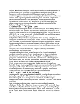 autisma. Kemahiarn-kemahiran tersebut adalah kemahiran untuk menyampaikan
arahan dengan betul, kemahiran menggunakan peneguhan dengan berkesan,
kemahiran untuk membentuk tingkah laku pelajar yang baru, kemahiran
membimbing pelajar memberi respon dengan tepat, kemahiran menyediakan masa
interval antara tugasan juga kemahiran menonjolkan personaliti yang menarik.
Dalam kemahiran intrvensi kanak-kanak yang mengalami autisma ianya
harus meliputi bidang tingkah laku, komunikasi, persekitaran dan sosial. Ini
adalah kerana mereka mempunyai masalah yang ketara dan sering berlaku
berkaitan bidang-bidang tersebut.
2.4.2 In t e r v e n s i Ti n g k a h L a k u
Intervensi tingkah laku perlu dilakukan untuk menangani masalah tingkah laku di
kalangan kanak-kanak autisme. Intervensi tingkah laku yang akan diberikan ini
adalah merujuk kepada intervensi tingkah laku sebagaimana yang diperkenalkan
oleh Dr. O. Ivar Lovaas seorang ahli psikologi. Kaedah intervensi ini merupakan
terapi bersifat program berpusat rumah.
Ia dijalankan sebagai satu pasukan program di mana sekurang-kurangnya 3
orang yang telah menjalani latihan penuh terlibat. Ini untuk memastikan intervensi
yang dijalankan tersusun dan dapat berjalan dengan lancar dan jayanya. Kaedah
Lovaas mementingkan penyertaan daripada ahli keluarga. Ini bertujuan supaya
ahli keluarga dapat bersama-sama menjalankan intervensi dengan menggunakan
37
cara yang sama dengan ahli intervensi yang lain seterusnya memastikan
kesinambungan intervensi berlaku.
Semua kemahiran dipecahkan kepada kemahiran kecil yang boleh dicapai
dan diajar secara berstruktur. Secara tidak langsung, ini dapat meningkatkan
keyakinan diri kanak-kanak tersebut. Mereka perlu sering diberi pujian dan
peneguhan seperti makanan, minuman dan ganjaran sosial. Sebarang ganjaran
yang berupa benda atau makanan akan semakin berubah kepada ganjaran sosial
sesuai dengan perubahan pada tingkah laku kanak-kanak autistik.
Untuk mengurangkan atau menggantikan tingkah laku agresif, guru boleh
bertindak dengan tidak mempedulikan mereka atau memperkanalkan tingkah laku
sosial yang lebih diingini. Jika mereka telah menguasai tugasan asas, maka
bolehlah diperkenalkan intervensi yang lebih sukar. Apa yang perlu diingat
adalah intervensi yang dijalankan perlu berterusan dan konsisten.
2 . 4 . 3 In t e r v e n s i K o m u n i k a s i
Antara masalah utama kanak-kanak autistik adalah berkaitan dengan komunikasi.
Justeru beberapa teknik boleh digunakan dalam melaksanakan intervensi
komunikasi seperti teknik menggalakkan kontak mata, memberi ucapan,
menggalakkan respon kepada penggilan nama dan teknik khas untuk kanak-kanak
nonverbal.
Bagi menggalakkan kontak mata, guru boleh menggunakan benda atau
objek yang disukai oleh pelajar iaitu dengan memegang objek tersebut di depan
mata. Sebaik sahaja kanak-kanak memandang, bawa objek tersebut kepadanya.
Guru juga boleh menggunakan benda yang banyak untuk dimasukkan ke dalam
kotak. Pegang objek tersebut hampir dengan mata pelajar dan berikan kepadanya
38
 