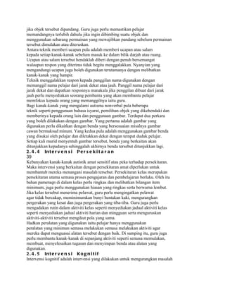 jika objek tersebut dipandang. Guru juga perlu memastikan pelajar
memandangnya terlebih dahulu jika ingin dibimbing suatu objek dan
menggunakan sebarang permainan yang mewajibkan pandang sebelum permainan
tersebut dimulakan atau diteruskan.
Antara teknik memberi ucapan pula adalah memberi ucapan atau salam
kepada setiap kanak-kanak sebelum masuk ke dalam bilik darjah atau ruang.
Ucapan atau salam tersebut hendaklah diberi dengan penuh bersemangat
walaupun respon yang diterima tidak begitu menggalakkan. Nyanyian yang
mengandungi ucapan juga boleh digunakan terutamanya dengan melibatkan
kanak-kanak yang hampir.
Teknik menggalakkan respon kepada panggilan nama digunakan dengan
memanggil nama pelajar dari jarak dekat atau jauh. Panggil nama pelajar dari
jarak dekat dan dapatkan responnya manakala jika penggilan dibuat dari jarak
jauh perlu menyediakan seorang pembantu yang akan membantu pelajar
memfokus kepada orang yang memanggilnya iaitu guru.
Bagi kanak-kanak yang mengalami autisma nonverbal pula beberapa
teknik seperti penggunaan bahasa isyarat, pemilihan objek yang dikehendaki dan
memberinya kepada orang lain dan penggunaan gambar. Terdapat dua perkara
yang boleh dilakukan dengan gambar. Yang pertama adalah gambar yang
digunakan perlu dikaitkan dengan benda yang bersesuaian misalnya gambar
cawan bermaksud minum. Yang kedua pula adalah menggunakan gambar benda
yang disukai oleh pelajar dan diletakkan dekat dengan tempat duduk pelajar.
Setiap kali murid menyentuh gambar tersebut, benda yang berkaitan akan
ditunjukkan kepadanya sehinggalah akhirnya benda tersebut ditunjukkan lagi.
2 . 4 . 4 In t e r v e n s i P e r s e k i t a r a n
39
Kebanyakan kanak-kanak autistik amat sensitif atau peka terhadap persekitaran.
Maka intervensi yang berkaitan dengan persekitaran amat diperlukan untuk
membantub mereka menangani masalah tersebut. Persekitaran kelas merupakan
persekitaran utama semasa proses pengajaran dan pembelajaran berlaku. Oleh itu
bahan pameraqn di dalam kelas perlu ringkas dan melibatkan bilangan item
minimum, juga perlu menggunakan hiasan yang ringkas serta berwarna lembut.
Jika kelas tersebut menerima pelawat, guru perlu mengingatkan pelawat
agar tidak bercakap, meminimumkan bunyi hentakan kaki, mengurangkan
pergerakan yang kesat dan juga pergerakan yang tiba-tiba. Guru juga perlu
mengadakan rutin dalam aktiviti kelas seperti menyediakan jadual aktiviti kelas
seperti menyediakan jadual aktiviti harian dan mingguan serta menguruskan
aktiviti-aktiviti tersebut mengikut pola yang sama.
Hadkan peralatan yang digunakan iaitu pelajar hanya menggunakan
peralatan yang minimun semasa melakukan semasa melakukan aktiviti agar
mereka dapat menguasai alatan tersebut dengan baik. Di samping itu, guru juga
perlu membantu kanak-kanak di sepanjang aktiviti seperti semasa memulakan,
membuat, menyelesaikan tugasan dan menyimpan benda atau alatan yang
digunakan.
2 . 4 . 5 In t e r v e n s i K o g n i t i f
Intervensi kognitif adalah intervensi yang dilakukan untuk mengurangkan masalah
 