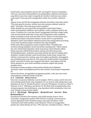 kanak-kanak yang mengalami autisma dari segi kognitif. Semasa menjalankan
intervensi, guru perlu mengambilkira cara pengendalian maklumat terutamanya
yang diberi secara lisan seperti mengelak dari memberi meklumat atau arahan
yang negetif. Guru juga perlu menggunakan arahan atau memberi maklumat
40
tugasan secara spesifik dan mengunakan prkataan atau bahasa yang tepat seperti
“Kita akan pergi ke restoran, melihat menu dan meminta makanan yang kita
ingini” dan bukan “Kita akan pergi makan tengahari”.
Selain daripada itu, guru juga boleh menggunakan media bukan bahasa
untuk menyampaikan maklumat seperti gambar, simbol, perkataan bertulis dan
warna. Contohnya kiu visual atau sensori menggunakan kad hijau sebagai tanda
mula dan kad merah tanda akhir sesuatu aktiviti digunakan untuk membantu
pelajar memahami konsep mula dan akhir aktiviti. Situasi ini memerlukan guru
membuat persediaan menyeluruh sebelum sesuatu aktiviti yang berlainan
dijalankan seperti menyediakan maklumat penting dan menggunakan penyokong
visual untuk membantu pelajar memahami had yang ditetapkan.
Pelajar perlu diberi pengalaman untuk membuat pilihan. Wujudkan dan
tawarkan peluang kepadanya untuk buat pilihan sepanjang hari. Objek maujud,
foto atau simbol boleh digunakan untuk menyokong soalan berkaitan pilihan.
Pelajar juga perlu dilatih berkomunikasi tentang masa dan konsep masa.
Walaubagaimanapun, maklumat yang terlalu abstrak dan jauh ke hadapan perlu
dielakkan. Gunakan kalendar untuk membolehkan kanak-kanak mengira hari
sebelum sesuatu peristiwa penting, juga menerangkan pembatalan, penangguhan
atau perubahan pada masa aktiviti. Guru juga perlu melatih pelajar menyediakan
jadual visual aktiviti harian atau mingguan dan jadual visual tugasan individu.
Selain daripada itu, guru boleh membantu memantau tingkah laku pelajar
mengikut masa.
Penerangan tentang mengapa sesuatu perkara berlaku perlu dilakukan.
Antaranya seperti menerangkan peristiwa dan interaksi sosial dengan mengunakan
41
lukisan dan tulisan, menggalakkan penggunaan gambar, cerita atau surat untuk
menyampaikan maklumat kepada orang lain.
2 . 5 C o n t o h In t e r v e n s i
Intervensi sewajarnnya dilakukan seawal mungkin. Oleh itu, antara contoh intervensi
awal terhadap kanak-kanak yang mengalami ciri-ciri autisma ialah sebagaimana yang
dijalankan di Alice H. Hayden Preschool, Universiti Washington. Di pusat ini, Illene S.
Schwartz, Felix F. Billingsley dan Bonnie M. Mc Bride telah memperkenalkan lima
strategi pengajaran dan pembelajaran yang digunakan ketika menjalankan intervensi
awal. Strategi-strategi tersebut adalah :
2. 5 .1 Str a t e g i Men g a j a r Ke m a h i r a n S o s i a l Dan
Kom u ni k a s i
Kemahiran komunikasi dan interaksi sosial adalah penting.Justeru sistem
komunikasi menggunakan gambar (PECS-Picture exchange communications
system) digunakan untuk membantu pelajar yang tanpa kemahiran verbal
‘functional’untuk berkomunikasi secara berkesan. Sistem ini menggunakan
gambar dan simbol (Bondy & Frost, 1994; Schwartz, Garfinkle & Bauer, 1988) di
 