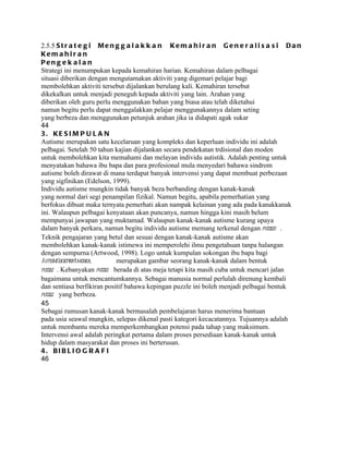 2.5.5 S t r a t e g i M e n g g a l a k k a n K e m a h i r a n G e n e r a l i s a s i D a n
Kem a h ir a n
Pen g e k a l a n
Strategi ini menumpukan kepada kemahiran harian. Kemahiran dalam pelbagai
situasi diberikan dengan mengutamakan aktiviti yang digemari pelajar bagi
membolehkan aktiviti tersebut dijalankan berulang kali. Kemahiran tersebut
dikekalkan untuk menjadi peneguh kepada aktiviti yang lain. Arahan yang
diberikan oleh guru perlu menggunakan bahan yang biasa atau telah diketahui
namun begitu perlu dapat menggalakkan pelajar menggunakannya dalam seting
yang berbeza dan menggunakan petunjuk arahan jika ia didapati agak sukar
44
3. KE S I M P U L A N
Autisme merupakan satu kecelaruan yang kompleks dan keperluan individu ini adalah
pelbagai. Setelah 50 tahun kajian dijalankan secara pendekatan trdisional dan moden
untuk membolehkan kita memahami dan melayan individu autistik. Adalah penting untuk
menyatakan bahawa ibu bapa dan para profesional mula menyedari bahawa sindrom
autisme boleh dirawat di mana terdapat banyak intervensi yang dapat membuat perbezaan
yang sigfinikan (Edelson, 1999).
Individu autisme mungkin tidak banyak beza berbanding dengan kanak-kanak
yang normal dari segi penampilan fizikal. Namun begitu, apabila pemerhatian yang
berfokus dibuat maka ternyata pemerhati akan nampak kelainan yang ada pada kanakkanak
ini. Walaupun pelbagai kenyataan akan puncanya, namun hingga kini masih belum
mempunyai jawapan yang muktamad. Walaupun kanak-kanak autisme kurang upaya
dalam banyak perkara, namun begitu individu autisme memang terkenal dengan puzzles .
Teknik pengajaran yang betul dan sesuai dengan kanak-kanak autisme akan
membolehkan kanak-kanak istimewa ini memperolehi ilmu pengetahuan tanpa halangan
dengan sempurna (Artwood, 1998). Logo untuk kumpulan sokongan ibu bapa bagi
AutismSocietyofAmerica,     merupakan gambar seorang kanak-kanak dalam bentuk
puzzle . Kebanyakan puzzle berada di atas meja tetapi kita masih cuba untuk mencari jalan
bagaimana untuk mencantumkannya. Sebagai manusia normal perlulah direnung kembali
dan sentiasa berfikiran positif bahawa kepingan puzzle ini boleh menjadi pelbagai bentuk
puzzle yang berbeza.
45
Sebagai rumusan kanak-kanak bermasalah pembelajaran harus menerima bantuan
pada usia seawal mungkin, selepas dikenal pasti kategori kecacatannya. Tujuannya adalah
untuk membantu mereka memperkembangkan potensi pada tahap yang maksimum.
Intervensi awal adalah peringkat pertama dalam proses persediaan kanak-kanak untuk
hidup dalam masyarakat dan proses ini berterusan.
4. BI B L I O G R A F I
46
 