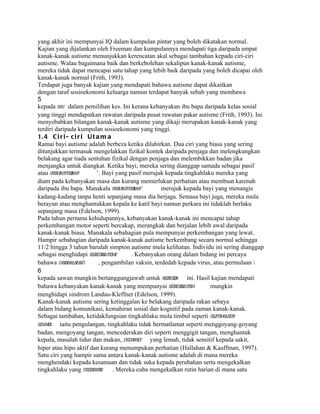 yang akhir ini mempunyai IQ dalam kumpulan pintar yang boleh dikatakan normal.
Kajian yang dijalankan oleh Freeman dan kumpulannya mendapati tiga daripada empat
kanak-kanak autisme menunjukkan kerencatan akal sebagai tambahan kepada ciri-ciri
autisme. Walau bagaimana baik dan berkebolehan sekalipun kanak-kanak autisme,
mereka tidak dapat mencapai satu tahap yang lebih baik daripada yang boleh dicapai oleh
kanak-kanak normal (Frith, 1993).
Terdapat juga banyak kajian yang mendapati bahawa autisme dapat dikaitkan
dengan taraf sosioekonomi keluarga namun terdapat banyak sebab yang membawa
5
kepada bias dalam pemilihan kes. Ini kerana kebanyakan ibu bapa daripada kelas sosial
yang tinggi mendapatkan rawatan daripada pusat rawatan pakar autisme (Frith, 1993). Ini
menyebabkan bilangan kanak-kanak autisme yang dikaji merupakan kanak-kanak yang
terdiri daripada kumpulan sosioekonomi yang tinggi.
1. 4 C i r i - c i r i U t a m a
Ramai bayi autisme adalah berbeza ketika dilahirkan. Dua ciri yang biasa yang sering
ditunjukkan termasuk mengelakkan fizikal kontek daripada penjaga dan melengkungkan
belakang agar tiada sentuhan fizikal dengan penjaga dan melembikkan badan jika
menjangka untuk diangkat. Ketika bayi, mereka sering dianggap samada sebagai pasif
atau overly
          agitated
                 baby      ’. Bayi yang pasif merujuk kepada tingkahlaku mereka yang
diam pada kebanyakan masa dan kurang memerlukan perhatian atau membuat karenah
daripada ibu bapa. Manakala overly     agitated
                                              baby’    merujuk kepada bayi yang menangis
kadang-kadang tanpa henti sepanjang masa dia berjaga. Semasa bayi juga, mereka mula
berayun atau menghantukkan kepala ke katil bayi namun perkara ini tidaklah berlaku
sepanjang masa (Edelson, 1999).
Pada tahun pertama kehidupannya, kebanyakan kanak-kanak ini mencapai tahap
perkembangan motor seperti bercakap, merangkak dan berjalan lebih awal daripada
kanak-kanak biasa. Manakala sebahagian pula mempunyai perkembangan yang lewat.
Hampir sebahagian daripada kanak-kanak autisme berkembang secara normal sehingga
11/2 hingga 3 tahun barulah simpton autisme mula kelihatan. Individu ini sering dianggap
sebagai menghidapi regressive  autisme       . Kebanyakan orang dalam bidang ini percaya
bahawa candidaalbican’s     , pengambilan vaksin, terdedah kepada virus, atau permulaan 
6
kepada sawan mungkin bertanggungjawab untuk regression ini. Hasil kajian mendapati
bahawa kebanyakan kanak-kanak yang mempunyai regressive         autism    mungkin
menghidapi sindrom Landau-Kleffner (Edelson, 1999).
Kanak-kanak autisme sering ketinggalan ke belakang daripada rakan sebaya
dalam bidang komunikasi, kemahiran sosial dan kognitif pada zaman kanak-kanak.
Sebagai tambahan, ketidakfungsian tingkahlaku mula timbul seperti self-timulatory
                                                                            s
behavior iaitu pengulangan, tingkahlaku tidak bermatlamat seperti menggoyang-goyang
badan, mengoyang tangan, mencederakan diri seperti menggigit tangan, menghantuk
kepala, masalah tidur dan makan, eyecontact yang lemah, tidak sensitif kepada sakit,
hiper atau hipo aktif dan kurang menumpukan perhatian (Hallahan & Kauffman, 1997).
Satu ciri yang hampir sama antara kanak-kanak autisme adalah di mana mereka
menghendaki kepada kesamaan dan tidak suka kepada perubahan serta mengekalkan
tingkahlaku yang perseverative . Mereka cuba mengekalkan rutin harian di mana satu
 