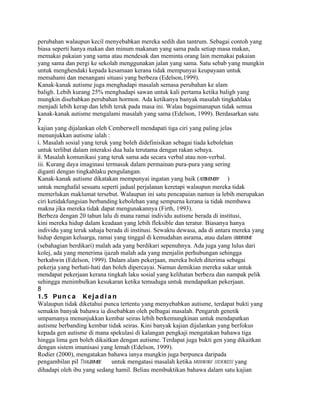 perubahan walaupun kecil menyebabkan mereka sedih dan tantrum. Sebagai contoh yang
biasa seperti hanya makan dan minum makanan yang sama pada setiap masa makan,
memakai pakaian yang sama atau mendesak dan meminta orang lain memakai pakaian
yang sama dan pergi ke sekolah menggunakan jalan yang sama. Satu sebab yang mungkin
untuk menghendaki kepada kesamaan kerana tidak mempunyai keupayaan untuk
memahami dan menangani situasi yang berbeza (Edelson,1999).
Kanak-kanak autisme juga menghadapi masalah semasa perubahan ke alam
baligh. Lebih kurang 25% menghadapi sawan untuk kali pertama ketika baligh yang
mungkin disebabkan perubahan hormon. Ada ketikanya banyak masalah tingkahlaku
menjadi lebih kerap dan lebih teruk pada masa ini. Walau bagaimanapun tidak semua
kanak-kanak autisme mengalami masalah yang sama (Edelson, 1999). Berdasarkan satu
7
kajian yang dijalankan oleh Cemberwell mendapati tiga ciri yang paling jelas
menunjukkan autisme ialah :
i. Masalah sosial yang teruk yang boleh didefinisikan sebagai tiada kebolehan
untuk terlibat dalam interaksi dua hala terutama dengan rakan sebaya.
ii. Masalah komunikasi yang teruk sama ada secara verbal atau non-verbal.
iii. Kurang daya imaginasi termasuk dalam permainan pura-pura yang sering
diganti dengan tingkahlaku pengulangan.
Kanak-kanak autisme dikatakan mempunyai ingatan yang baik (rote    memory   )
untuk menghafal sesuatu seperti jadual perjalanan keretapi walaupun mereka tidak
memerlukan maklumat tersebut. Walaupun ini satu pencapaian namun ia lebih merupakan
ciri ketidakfungsian berbanding kebolehan yang sempurna kerana ia tidak membawa
makna jika mereka tidak dapat mengunakannya (Firth, 1993).
Berbeza dengan 20 tahun lalu di mana ramai individu autisme berada di institusi,
kini mereka hidup dalam keadaan yang lebih fleksible dan teratur. Biasanya hanya
individu yang teruk sahaja berada di institusi. Sewaktu dewasa, ada di antara mereka yang
hidup dengan keluarga, ramai yang tinggal di kemudahan asrama, atau dalam grouphome
(sebahagian berdikari) malah ada yang berdikari sepenuhnya. Ada juga yang lulus dari
kolej, ada yang menerima ijazah malah ada yang menjalin perhubungan sehingga
berkahwin (Edelson, 1999). Dalam alam pekerjaan, mereka boleh diterima sebagai
pekerja yang berhati-hati dan boleh dipercayai. Namun demikian mereka sukar untuk
mendapat pekerjaan kerana tingkah laku sosial yang kelihatan berbeza dan nampak pelik
sehingga menimbulkan kesukaran ketika temuduga untuk mendapatkan pekerjaan.
8
1. 5 P u n c a K e j a d i a n
Walaupun tidak diketahui punca tertentu yang menyebabkan autisme, terdapat bukti yang
semakin banyak bahawa ia disebabkan oleh pelbagai masalah. Pengaruh genetik
umpamanya menunjukkan kembar seiras lebih berkemungkinan untuk mendapatkan
autisme berbanding kembar tidak seiras. Kini banyak kajian dijalankan yang berfokus
kepada gen autisme di mana spekulasi di kalangan pengkaji mengatakan bahawa tiga
hingga lima gen boleh dikaitkan dengan autisme. Terdapat juga bukti gen yang dikaitkan
dengan sistem imunisasi yang lemah (Edelson, 1999).
Rodier (2000), mengatakan bahawa ianya mungkin juga berpunca daripada
pengambilan pil Thalidomide   untuk mengatasi masalah ketika morning sickness yang
dihadapi oleh ibu yang sedang hamil. Beliau membuktikan bahawa dalam satu kajian
 