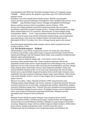 yang dijalankan oleh Miller dan Stromland mendapati bahawa 5% daripada mangsa
Thalidiomide  adalah autisme dan daripada segi peratus ianya 30% lebih berbanding
populasi umum.
Kehadiran virus turut menjadi punca kepada autisme. Rubella yang dijangkiti
semasa tiga bulan pertama kandungan meningkatkan risiko mendapat anak autisme. Virus
Cytolomega o
           l  juga dikaitkan dengan autisme sehingga meningkatkan kebimbangan
bahawa suntikan imunisasi boleh menyebabkan autisme (Edelson, 1999).
Namun kini terdapat perhatian yang lebih kepada pencemaran dan toxin dalam
persekitaran yang boleh membawa kepada autisme. Terdapat kadar kejadian yang tinggi
dalam sebuah bandar kecil di Leomenster, Massachusetts, di mana terdapat kilang
mengeluarkan sunglasses di situ. Yang menariknya kebanyakan kes berlaku kejadian
autisme wujud di rumah yang terletak berhampiran dengan kilang yang mengeluarkan
asap yang banyak. Pada masa kini terdapat kejadian kes kanak-kanak autisme
dikenalpasti di Brick Township, New Jersey sehingga banyak agensi cuba mencari
9
penyebab kepada pertumbuhan kadar kejadian autisme dalam kumpulan komuniti
tersebut (Edelson, 1999).
1. 6 P e r k e m b a n g a n Fi z i k a l
Memandangkan secara luaran, kanak-kanak autisme ini normal dan sukar dikesan
kecelaruan yang berlaku, maka perbincangan mengenai perkembangan fizikal berkisar
kepada perkembangan otak dan bahagian dalam badan yang mengalami ketidaknormalan
daripada aspek perkembangannya.
Autisme yang kini difahami sebagai neuro -developmental disorder iaitu satu
kecelaruan dalam pembentukan otak. Untuk memahami bagaimana fikiran dan
tingkahlaku kanak-kanak autisme terjadi daripada hasil perkembangan otak, perlu dilihat
bagaimana tisu-tisu otak tersusun untuk menerima proses pembelajaran, perasaan sebagai
fungsi penting dalam tubuh badan manusia untuk keperluan kehidupan. Setiap otak
manusia dibentuk daripada beribu sel-sel saraf yang saling berkait dan disusun dalam
bentuk sistem yang bertindak mengawal kesedaran di luar tubuh badan termasuk emosi,
tingkahlaku dan juga mempunyai hubungan dengan fungsi organ dalaman. Otak manusia
yang terdiri daripada cerebrum , cerebellum dan tunggul otak di mana bahagian terbesar
adalah cerebrum .
Menurut Trevarthen, Aitken, Papoudi & Robarts (1998) setiap hemisfera pula
terbahagi kepada empat bahagian iaitu formal, temporal, occipital dan pariental. Kawasan
occipitial menerima sel-sel saraf optik, menganalisa dan memberi maklumbalas tindakan
yang perlu dilakukan kepada mata. Temporal lobe pula merupakan kawasan pendengaran
dan ia berhampiran dengan kawasan sensori. Di hadapan kawasan sensori adalah kawasan
motor yang mengawal kebanyakan pergerakan tubuh badan. Bahagian pariental
merupakan pusat mengawal motor-pertuturan.
10
Bahagian frontal adalah merupakan bahagian yang mengawal proses mental
seperti kemahiran berfikir, membuat perancangan, kegiatan belajar dan menggunakan
konsep-konsep serta perlambangan berbahasa. Bahagian ini juga mengawal personaliti
seseorang. Ringkasnya fungsi cerebrum adalah mengawal tahap kesedaran, terlibat dalam
proses mental, mengawal pergerakan motor, kawalan emosi dan sensori.
Kebijaksanaan dan keseimbangan emosi bergantung kepada motif dalaman dan
 