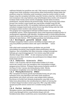 maklumat daripada luar pemikiran atau otak. Otak manusia merupakan dalaman manusia
sebagai kuasa untuk melakukan semua perkara dalam berkomunikasi dengan badan dan
pemikiran orang lain. Kebolehan untuk memahami orang lain melalui minda ke minda
dengan orang lain merupakan kebolehan yang lahir bersama setiap bayi. Individu autisme
turut mempunyai otak yang bijaksana yang melambangkan dunia mereka serta mengawal
kesihatan badan mereka namun mereka menghadapi masalah dalam kesedaran,
pembelajaran, masalah dalaman dan peraturan hidup. Mereka juga kurang upaya dalam
persepsi atau memberi respon kepada apa yang berlaku terhadap orang lain dan
bagaimana orang lain berfikir. Ini merupakan maklumat penting apabila kita cuba
memahami mengapa kanak-kanak autisme berusia tiga tahun kurang sedar dan tidak
berimaginasi dalam memberi reaksi kepada orang lain.
Para pengkaji turut mengenalpasti beberapa ketidaknormalan otak individu yang
menghadapi autisme. Walau bagaimanapun alasan untuk bagaimana ketidaknormalan ini
mempengaruhi tingkahlaku tidak diketahui. Ketidaknormalan ini boleh diklasifikasikan
kepada dua jenis iaitu ketidakfungsian dalam struktur neural di otak dan ketidaknormalan
biokimia di otak (Edelson, 1999). Keadaan perubatan lain berhubung autisme:
1. 6 . 1 K e s i l a p a n g e n e t i k d a l a m o t a k
Pendapat mengatakan bahawa autisme disebabkan kesilapan dalam gen
yang menyebabkan perubahan dalam otak seperti DownSindrom        namun
11
tiada sebab untuk menjangka bahawa perubahan satu gen boleh
menyebabkan kecelaruan yang kompleks dalam pembentukan otak dan
fungsinya. Jika ia disebabkan oleh faktor keturunan, terdapat kemungkinan
beberapa gen yang bertanggungjawab. Gen tertentu yang tidak normal
dikaitkan dengan kimia serotonin di otak mempunyai peranan dalam
menyusun emosi dalam komunikasi dan pembelajaran kini didapati dalam
kanak-kanak autisme.
1. 6 . 2 T u b e r o u s S c l e r o s i s ( T S C )
Antara 17 dan 58 peratus individu berada dalam keadaan ini di mana
neuron dari cerebral cortex dari amorphous tuber menunjukkan terdapat
gangguan proses biokimia. Walaupun begitu peratus kumpulan autistik di
sini hanya 0.4 dan 3 peratus dan kebanyakannya lelaki. Mereka
kemungkinan menghadapi sawan dan lebih tahap kerencatannya.
1. 6 . 3 P h e n y l k e t o n u r i a ( P K U )
PKU merupakan kecelaruan genetik hasil daripada kurang satu gen yang
berbentuk enzim yang diperlukan oleh badan untuk memproses
phenylalanine iaitu sejenis asid amino yang terdapat dalam makanan.
Kecelaruan ini berlaku hasil daripada pengumpulan yang tidak normal
bahan kimia phenylalanine dan asid phenylpyruvic dalam air kencing dan
ini berkait dengan kerosakan mental yang teruk. PKU yang tidak diubati
menjadi penyebab autisme namun kini ia semakin kurang berlaku.
12
1. 6 . 4 P u r i n e A u t i s m e
Merupakan autisme yang diakibatkan oleh ketidaknormalan dari bahan
toksid yang dipanggil purines yang berkaitan dengan asid urik.
Ketidaknormalan dalam metabolisme purine menyebabkan tingkahlaku
 