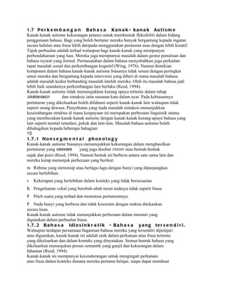 1. 7 P e r k e m b a n g a n B a h a s a K a n a k - k a n a k A u t i s m e
Kanak-kanak autisme kekurangan potensi untuk membentuk fleksibiliti dalam bidang
penggunaan bahasa. Bagi yang boleh bertutur mereka banyak bergantung kepada ingatan
secara hafalan atau frasa lebih daripada menggunakan peraturan asas dengan lebih kreatif.
Tajuk perbualan adalah terhad walaupun bagi kanak-kanak yang mempunyai
perbendaharaan yang luas. Mereka juga mempunyai masalah dalam gestur penulisan dan
bahasa isyarat yang formal. Permasalahan dalam bahasa menyebabkan juga perkaitan
rapat masalah sosial dan perkembangan kognitif (Wing, 1976). Namun demikian
komponen dalam bahasa kanak-kanak autisme biasanya tidak sesuai dengan peringkat
umur mereka dan bergantung kepada intervensi yang diberi di mana masalah bahasa
adalah masalah kedua berbanding masalah intelek mereka. Oleh itu masalah bahasa jadi
lebih baik seandainya perkembangan lain berlaku (Reed, 1994).
Kanak-kanak autisme tidak menunujukkan kurang upaya tertentu dalam tahap
segmentaphonology
        l            dan sintaksis iaitu susunan kata dalam ayat. Pada kebiasannya
pertuturan yang dikeluarkan boleh difahami seperti kanak-kanak lain walaupun tidak
seperti orang dewasa. Penyebutan yang tiada masalah sintaksis menunjukkan
keseimbangan struktur di mana keupayaan ini merupakan perbezaan linguistik utama
yang membezakan kanak-kanak autisme dengan kanak-kanak kurang upaya bahasa yang
lain seperti mental retardasi, pekak dan lain-lain. Masalah bahasa autisme boleh
dibahagikan kepada beberapa bahagian:
15
1. 7 . 1 N o n s e g m e n t a l p h o n o l o g y
Kanak-kanak autisme biasanya menunujukkan kekurangan dalam menghasilkan
pertuturan yang nonsegmental   yang juga disebut prosody atau bentuk-bentuk
sajak dan puisi (Reed, 1994). Namun bentuk ini berbeza antara satu sama lain dan
mereka kerap menunjuk perbezaan yang berikut:
m Rithma yang stereotaip atau berlagu-lagu dengan bunyi yang dipanjangkan
secara berlebihan.
s   Kekerapan yang berlebihan dalam konteks yang tidak bersesuaian.
K Pengeluaran vokal yang berubah-ubah turun naiknya tidak seperti biasa.
P Pitch suara yang terhad dan monotous pertuturannya.
P Nada bunyi yang berbeza dan tidak kossisten dengan makna ditekankan
secara lisan.
Kanak-kanak autisme tidak menunjukkan perbezaan dalam intonasi yang
digunakan dalam perbualan biasa.
1. 7 . 2 B a h a s a I d i o s i n k r a t i k - B a h a s a y a n g t e r s e n d i r i .
Walaupun terdapat persamaan bagaiman bahasa mereka yang tersendiri dipelajari
atau digunakan, kanak-kanak ini adalah unik dalam perkataan atau frasa tertentu
yang dikeluarkan dan dalam konteks yang dinyatakan. Semua bentuk bahasa yang
dikeluarkan menunjukan proses semantik yang ganjil dan kekurangan dalam
fahaman (Reed, 1994).
Kanak-kanak ini mempunyai kecendurangan untuk mengingati perkataan
atau frasa dalam konteks dimana mereka pertama belajar, tanpa dapat membuat
 