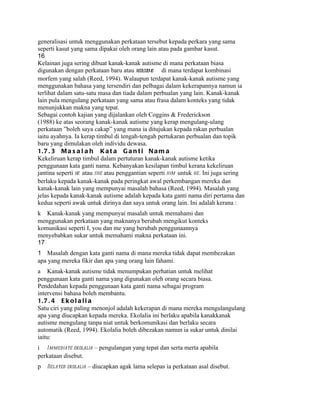 generalisasi untuk menggunakan perkataan tersebut kepada perkara yang sama
seperti kasut yang sama dipakai oleh orang lain atau pada gambar kasut.
16
Kelainan juga sering dibuat kanak-kanak autisme di mana perkataan biasa
digunakan dengan perkataan baru atau neologisme di mana terdapat kombinasi
morfem yang salah (Reed, 1994). Walaupun terdapat kanak-kanak autisme yang
menggunakan bahasa yang tersendiri dan pelbagai dalam kekerapannya namun ia
terlihat dalam satu-satu masa dan tiada dalam perbualan yang lain. Kanak-kanak
lain pula mengulang perkataan yang sama atau frasa dalam konteks yang tidak
menunjukkan makna yang tepat.
Sebagai contoh kajian yang dijalankan oleh Coggins & Frederickson
(1988) ke atas seorang kanak-kanak autisme yang kerap mengulang-ulang
perkataan ”boleh saya cakap” yang mana ia ditujukan kepada rakan perbualan
iaitu ayahnya. Ia kerap timbul di tengah-tengah pertukaran perbualan dan topik
baru yang dimulakan oleh individu dewasa.
1. 7 . 3 M a s a l a h K a t a G a n t i N a m a
Kekeliruan kerap timbul dalam pertuturan kanak-kanak autisme ketika
penggunaan kata ganti nama. Kebanyakan kesilapan timbul kerana kekeliruan
jantina seperti he atau she atau penggantian seperti him untuk he . Ini juga sering
berlaku kepada kanak-kanak pada peringkat awal perkembangan mereka dan
kanak-kanak lain yang mempunyai masalah bahasa (Reed, 1994). Masalah yang
jelas kepada kanak-kanak autisme adalah kepada kata ganti nama diri pertama dan
kedua seperti awak untuk dirinya dan saya untuk orang lain. Ini adalah kerana :
k Kanak-kanak yang mempunyai masalah untuk memahami dan
menggunakan perkataan yang maknanya berubah mengikut konteks
komunikasi seperti I, you dan me yang berubah penggunaannya
menyebabkan sukar untuk memahami makna perkataan ini.
17
1 Masalah dengan kata ganti nama di mana mereka tidak dapat membezakan
apa yang mereka fikir dan apa yang orang lain fahami.
a Kanak-kanak autisme tidak menumpukan perhatian untuk melihat
penggunaan kata ganti nama yang digunakan oleh orang secara biasa.
Pendedahan kepada penggunaan kata ganti nama sebagai program
intervensi bahasa boleh membantu.
1. 7 . 4 E k o l a l i a
Satu ciri yang paling menonjol adalah kekerapan di mana mereka mengulangulang
apa yang diucapkan kepada mereka. Ekolalia ini berlaku apabila kanakkanak
autisme mengulang tanpa niat untuk berkomunikasi dan berlaku secara
automatik (Reed, 1994). Ekolalia boleh dibezakan namun ia sukar untuk dinilai
iaitu:
i I mmediate ekolalia – pengulangan yang tepat dan serta merta apabila
perkataan disebut.
p   Delayed ekolalia – diucapkan agak lama selepas ia perkataan asal disebut.
 