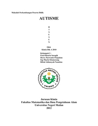 Makalah Perkembangan Peserta Didik


                             AUTISME
                                       D
                                       I
                                       S
                                       U
                                       S
                                       U
                                       N

                                     Oleh
                                Kimia Dik A 2010
                              Kelompok I :
                              Feni Oktaria Saragih
                              Herry Purwanto Panjaitan
                              Ing Mayfa Situmorang
                              Rifzal Adiansyah Nasution




                          Jurusan Kimia
          Fakultas Matematika dan Ilmu Pengetahuan Alam
                     Universitas Negeri Medan
                               2012
 