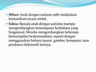  Mitos: Anak dengan autisme sulit melakukan
komunikasi secara verbal.
 Fakta: Banyak anak dengan autisme mampu
mengembangkan kemampuan berbahasa yang
fungsional. Mereka mengembangkan beberapa
keterampilan berkomunikasi, seperti dengan
menggunakan bahasa isyarat, gambar, komputer, atau
peralatan elektronik lainnya.
 