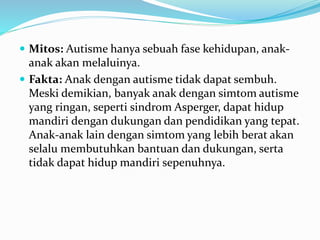  Mitos: Autisme hanya sebuah fase kehidupan, anak-
anak akan melaluinya.
 Fakta: Anak dengan autisme tidak dapat sembuh.
Meski demikian, banyak anak dengan simtom autisme
yang ringan, seperti sindrom Asperger, dapat hidup
mandiri dengan dukungan dan pendidikan yang tepat.
Anak-anak lain dengan simtom yang lebih berat akan
selalu membutuhkan bantuan dan dukungan, serta
tidak dapat hidup mandiri sepenuhnya.
 