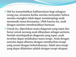  Hal itu menyebabkan kekhawatiran bagi sebagian
orang tua, terutama ketika mereka menyadari bahwa
mereka mungkin tidak dapat mendampingi anak
memasuki masa dewasanya. Oleh karena itu, anak
dengan autisme membutuhkan bantuan.
 Untuk itu, diperlukan suatu diagnosis yang tepat dan
benar untuk seorang anak dikatakan sebagai autisme.
Setelah mendapatkan diagnosis yang tepat, anak
tersebut dapat melakukan suatu terapi. Anak dengan
autisme dapat dibantu dengan memberikan terapi
yang sesuai dengan kebutuhannya. Salah satu terapi
yang dapat dilakukan adalah dengan terapi okupasi.
 