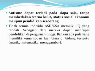  Autisme dapat terjadi pada siapa saja, tanpa
membedakan warna kulit, status sosial ekonomi
maupun pendidikan seseorang.
 Tidak semua individu ASD/GSA memiliki IQ yang
rendah. Sebagian dari mereka dapat mencapai
pendidikan di perguruan tinggi. Bahkan ada pula yang
memiliki kemampuan luar biasa di bidang tertentu
(musik, matematika, menggambar).
 