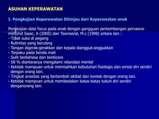 ASUHAN KEPERAWATAN
I. Pengkajian Keperawatan Ditinjau dari Keperawatan anak
Pengkajian data focus pada anak dengan gangguan perkembangan pervasive
menurut Isaac, A (2005) dan Townsend, M.c (1998) antara lain :
- Tidak suka di pegang
- Rutinitas yang berulang
- Tangan digerak-gerakkan dan kepala diangguk-anggukkan
- Terpaku pada benda mati
- Sulit berbahasa dan berbicara
- 50 % diantaranya mengalami retandasi mental
- Ketidak mampuan untuk memisahkan kebutuhan fisiologis dan emosi diri sendiri
dengan orang lain.
- Tingkat anseitas yang bertambah akibat dari kontak dengan orang lain.
- Ketidak mampuan untuk membedakan batas-batas tubuh diri sendiri
denganorang lain.
 