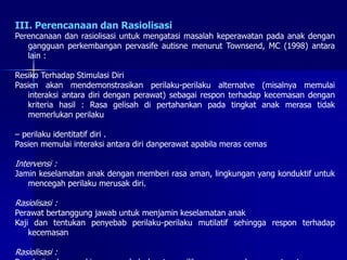 III. Perencanaan dan Rasiolisasi
Perencanaan dan rasiolisasi untuk mengatasi masalah keperawatan pada anak dengan
gangguan perkembangan pervasife autisne menurut Townsend, MC (1998) antara
lain :
Resiko Terhadap Stimulasi Diri
Pasien akan mendemonstrasikan perilaku-perilaku alternatve (misalnya memulai
interaksi antara diri dengan perawat) sebagai respon terhadap kecemasan dengan
kriteria hasil : Rasa gelisah di pertahankan pada tingkat anak merasa tidak
memerlukan perilaku
– perilaku identitatif diri .
Pasien memulai interaksi antara diri danperawat apabila meras cemas
Intervensi :
Jamin keselamatan anak dengan memberi rasa aman, lingkungan yang konduktif untuk
mencegah perilaku merusak diri.
Rasiolisasi :
Perawat bertanggung jawab untuk menjamin keselamatan anak
Kaji dan tentukan penyebab perilaku-perilaku mutilatif sehingga respon terhadap
kecemasan
Rasiolisasi :
 
