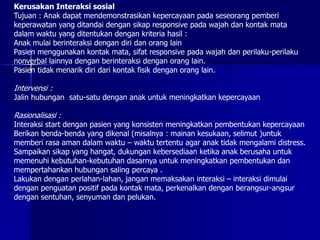 Kerusakan Interaksi sosial
Tujuan : Anak dapat mendemonstrasikan kepercayaan pada seseorang pemberi
keperawatan yang ditandai dengan sikap responsive pada wajah dan kontak mata
dalam waktu yang ditentukan dengan kriteria hasil :
Anak mulai berinteraksi dengan diri dan orang lain
Pasien menggunakan kontak mata, sifat responsive pada wajah dan perilaku-perilaku
nonverbal lainnya dengan berinteraksi dengan orang lain.
Pasien tidak menarik diri dari kontak fisik dengan orang lain.
Intervensi :
Jalin hubungan satu-satu dengan anak untuk meningkatkan kepercayaan
Rasionalisasi :
Interaksi start dengan pasien yang konsisten meningkatkan pembentukan kepercayaan
Berikan benda-benda yang dikenal (misalnya : mainan kesukaan, selimut )untuk
memberi rasa aman dalam waktu – waktu tertentu agar anak tidak mengalami distress.
Sampaikan sikap yang hangat, dukungan kebersediaan ketika anak berusaha untuk
memenuhi kebutuhan-kebutuhan dasarnya untuk meningkatkan pembentukan dan
mempertahankan hubungan saling percaya .
Lakukan dengan perlahan-lahan, jangan memaksakan interaksi – interaksi dimulai
dengan penguatan positif pada kontak mata, perkenalkan dengan berangsur-angsur
dengan sentuhan, senyuman dan pelukan.
 