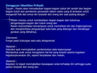 Gangguan Identitas Pribadi.
Tujuan : Pasien akan menyebutkan bagian-bagian tubuh diri sendiri dan bagian-
bagian tubuh dari pemberian perawatan dalam waktu yang di tentukan untuk
mengenali fisik dan emosi diri terpisah dari orang lain saat pulang dengan :
Pasien mampu untuk membedakan bagian-bagian dari tubuhnya
denganbagian-bagian dari tubuh orang lain
Pasien menceritakan kemampuan untuk memishkan diri dari lingkungannya
dan menghentikan pengulangan kata-kata yang didengar dan mendengar
gerakan yang dilihatnya.
Intervensi:
Fungsi pada hubungan satu-satu dengananak
Rasional :
Interaksi saat meningkatkan pembentukan data kepercayaan
Membentuk anak untuk mengetahui hal-hal yang terpish selama kegiatan-
kegiatanperawatan diri, seperti berpakaian dan makan.
Rasional :
Kegiatan ini dapat meningkatkan kewaspaan anda terhadap diri sehingga suatu
pasien terpisah dari orang lain.
 