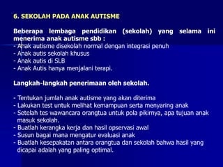 6. SEKOLAH PADA ANAK AUTISME
Beberapa lembaga pendidikan (sekolah) yang selama ini
menerima anak autisme sbb :
- Anak autisme disekolah normal dengan integrasi penuh
- Anak autis sekolah khusus
- Anak autis di SLB
- Anak Autis hanya menjalani terapi.
Langkah-langkah penerimaan oleh sekolah.
- Tentukan jumlah anak autisme yang akan diterima
- Lakukan test untuk melihat kemampuan serta menyaring anak
- Setelah tes wawancara orangtua untuk pola pikirnya, apa tujuan anak
masuk sekolah.
- Buatlah kerangka kerja dan hasil opservasi awal
- Susun bagai mana mengatur evaluasi anak
- Buatlah kesepakatan antara orangtua dan sekolah bahwa hasil yang
dicapai adalah yang paling optimal.
 