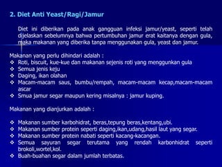 2. Diet Anti Yeast/Ragi/Jamur
Diet ini diberikan pada anak gangguan infeksi jamur/yeast, seperti telah
dijelaskan sebelumnya bahwa pertumbuhan jamur erat kaitanya dengan gula,
maka makanan yang diberika tanpa menggunakan gula, yeast dan jamur.
Makanan yang perlu dihindari adalah :
 Roti, biscuit, kue-kue dan makanan sejenis roti yang menggunkan gula
 Semua jenis keju
 Daging, ikan olahan
 Macam-macam saus, bumbu/rempah, macam-macam kecap,macam-macam
ascar
 Smua jamur segar maupun kering misalnya : jamur kuping.
Makanan yang dianjurkan adalah :
 Makanan sumber karbohidrat, beras,tepung beras,kentang,ubi.
 Makanan sumber protein seperti daging,ikan,udang,hasil laut yang segar.
 Makanan sumber protein nabati seperti kacang-kacangan.
 Semua sayuran segar terutama yang rendah karbonhidrat seperti
brokoli,wortel,kol.
 Buah-buahan segar dalam jumlah terbatas.
 