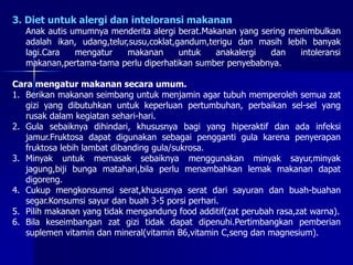 3. Diet untuk alergi dan inteloransi makanan
Anak autis umumnya menderita alergi berat.Makanan yang sering menimbulkan
adalah ikan, udang,telur,susu,coklat,gandum,terigu dan masih lebih banyak
lagi.Cara mengatur makanan untuk anakalergi dan intoleransi
makanan,pertama-tama perlu diperhatikan sumber penyebabnya.
Cara mengatur makanan secara umum.
1. Berikan makanan seimbang untuk menjamin agar tubuh memperoleh semua zat
gizi yang dibutuhkan untuk keperluan pertumbuhan, perbaikan sel-sel yang
rusak dalam kegiatan sehari-hari.
2. Gula sebaiknya dihindari, khususnya bagi yang hiperaktif dan ada infeksi
jamur.Fruktosa dapat digunakan sebagai pengganti gula karena penyerapan
fruktosa lebih lambat dibanding gula/sukrosa.
3. Minyak untuk memasak sebaiknya menggunakan minyak sayur,minyak
jagung,biji bunga matahari,bila perlu menambahkan lemak makanan dapat
digoreng.
4. Cukup mengkonsumsi serat,khususnya serat dari sayuran dan buah-buahan
segar.Konsumsi sayur dan buah 3-5 porsi perhari.
5. Pilih makanan yang tidak mengandung food additif(zat perubah rasa,zat warna).
6. Bila keseimbangan zat gizi tidak dapat dipenuhi.Pertimbangkan pemberian
suplemen vitamin dan mineral(vitamin B6,vitamin C,seng dan magnesium).
 