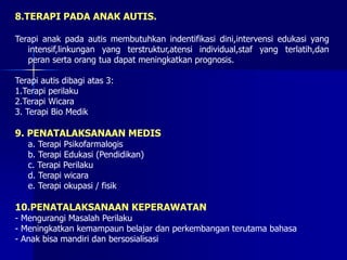 8.TERAPI PADA ANAK AUTIS.
Terapi anak pada autis membutuhkan indentifikasi dini,intervensi edukasi yang
intensif,linkungan yang terstruktur,atensi individual,staf yang terlatih,dan
peran serta orang tua dapat meningkatkan prognosis.
Terapi autis dibagi atas 3:
1.Terapi perilaku
2.Terapi Wicara
3. Terapi Bio Medik
9. PENATALAKSANAAN MEDIS
a. Terapi Psikofarmalogis
b. Terapi Edukasi (Pendidikan)
c. Terapi Perilaku
d. Terapi wicara
e. Terapi okupasi / fisik
10.PENATALAKSANAAN KEPERAWATAN
- Mengurangi Masalah Perilaku
- Meningkatkan kemampaun belajar dan perkembangan terutama bahasa
- Anak bisa mandiri dan bersosialisasi
 