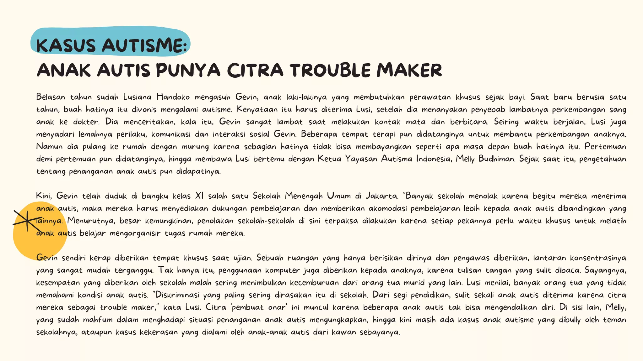KASUS AUTISME:
ANAK AUTIS PUNYA CITRA TROUBLE MAKER
Belasan tahun sudah Lusiana Handoko mengasuh Gevin, anak laki-lakinya yang membutuhkan perawatan khusus sejak bayi. Saat baru berusia satu
tahun, buah hatinya itu divonis mengalami autisme. Kenyataan itu harus diterima Lusi, setelah dia menanyakan penyebab lambatnya perkembangan sang
anak ke dokter. Dia menceritakan, kala itu, Gevin sangat lambat saat melakukan kontak mata dan berbicara. Seiring waktu berjalan, Lusi juga
menyadari lemahnya perilaku, komunikasi dan interaksi sosial Gevin. Beberapa tempat terapi pun didatanginya untuk membantu perkembangan anaknya.
Namun dia pulang ke rumah dengan murung karena sebagian hatinya tidak bisa membayangkan seperti apa masa depan buah hatinya itu. Pertemuan
demi pertemuan pun didatanginya, hingga membawa Lusi bertemu dengan Ketua Yayasan Autisma Indonesia, Melly Budhiman. Sejak saat itu, pengetahuan
tentang penanganan anak autis pun didapatinya.
Kini, Gevin telah duduk di bangku kelas XI salah satu Sekolah Menengah Umum di Jakarta. "Banyak sekolah menolak karena begitu mereka menerima
anak autis, maka mereka harus menyediakan dukungan pembelajaran dan memberikan akomodasi pembelajaran lebih kepada anak autis dibandingkan yang
lainnya. Menurutnya, besar kemungkinan, penolakan sekolah-sekolah di sini terpaksa dilakukan karena setiap pekannya perlu waktu khusus untuk melatih
anak autis belajar mengorganisir tugas rumah mereka.
Gevin sendiri kerap diberikan tempat khusus saat ujian. Sebuah ruangan yang hanya berisikan dirinya dan pengawas diberikan, lantaran konsentrasinya
yang sangat mudah terganggu. Tak hanya itu, penggunaan komputer juga diberikan kepada anaknya, karena tulisan tangan yang sulit dibaca. Sayangnya,
kesempatan yang diberikan oleh sekolah malah sering menimbulkan kecemburuan dari orang tua murid yang lain. Lusi menilai, banyak orang tua yang tidak
memahami kondisi anak autis. "Diskriminasi yang paling sering dirasakan itu di sekolah. Dari segi pendidikan, sulit sekali anak autis diterima karena citra
mereka sebagai trouble maker," kata Lusi. Citra 'pembuat onar' ini muncul karena beberapa anak autis tak bisa mengendalikan diri. Di sisi lain, Melly,
yang sudah mahfum dalam menghadapi situasi penanganan anak autis mengungkapkan, hingga kini masih ada kasus anak autisme yang dibully oleh teman
sekolahnya, ataupun kasus kekerasan yang dialami oleh anak-anak autis dari kawan sebayanya.
 