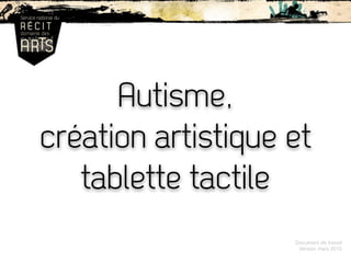 Autisme,
création artistique et
tablette tactile
Document de travail
Version mars 2015
 