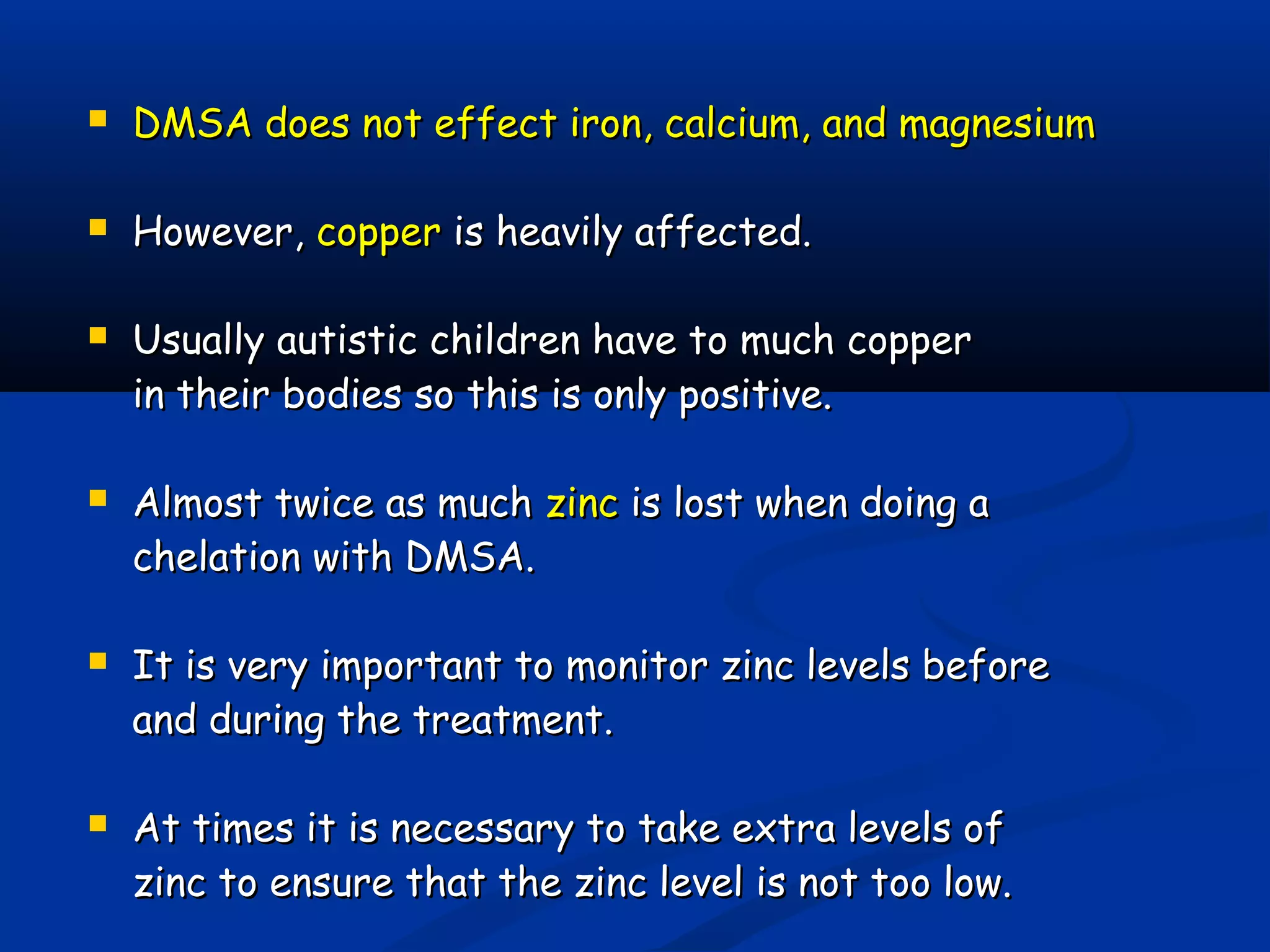  DMSA does not effect iron, calcium, and magnesiumDMSA does not effect iron, calcium, and magnesium
 However,However, coppercopper is heavily affected.is heavily affected.
 Usually autistic children have to much copperUsually autistic children have to much copper
in their bodies so this is only positive.in their bodies so this is only positive.
 Almost twice as muchAlmost twice as much zinczinc is lost when doing ais lost when doing a
chelation with DMSA.chelation with DMSA.
 It is very important to monitor zinc levels beforeIt is very important to monitor zinc levels before
and during the treatment.and during the treatment.
 At times it is necessary to take extra levels ofAt times it is necessary to take extra levels of
zinc to ensure that the zinc level is not too low.zinc to ensure that the zinc level is not too low.
 