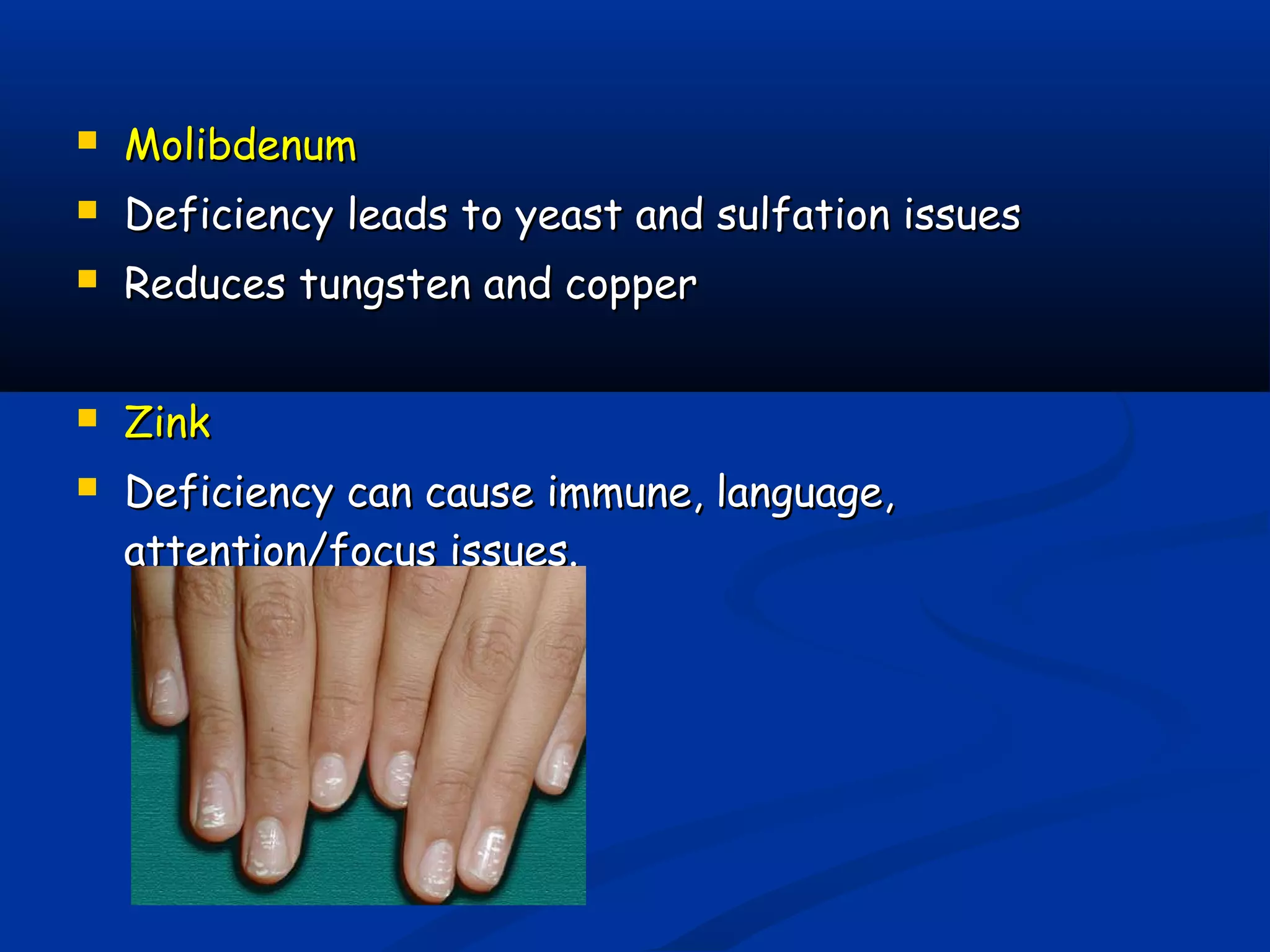  MolibdenumMolibdenum
 Deficiency leads to yeast and sulfation issuesDeficiency leads to yeast and sulfation issues
 Reduces tungsten and copperReduces tungsten and copper
 ZinkZink
 Deficiency can cause immune, language,Deficiency can cause immune, language,
attention/focus issues.attention/focus issues.
 
