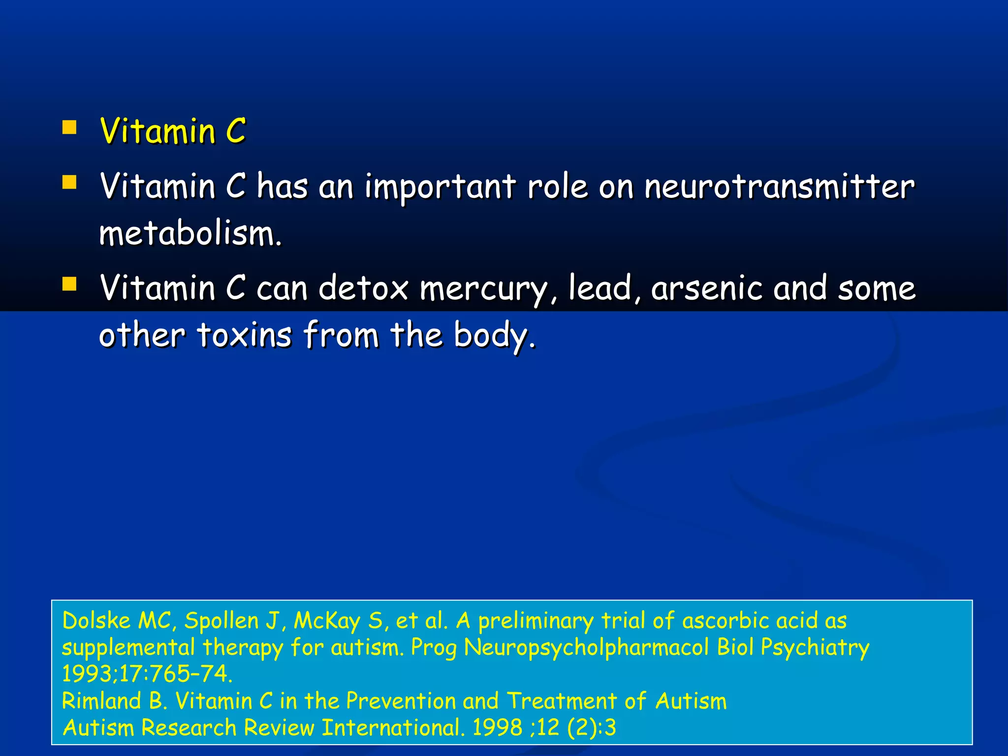  Vitamin CVitamin C
 Vitamin C has an important role on neurotransmitterVitamin C has an important role on neurotransmitter
metabolism.metabolism.
 Vitamin C can detox mercury, lead, arsenic and someVitamin C can detox mercury, lead, arsenic and some
other toxins from the body.other toxins from the body.
Dolske MC, Spollen J, McKay S, et al. A preliminary trial of ascorbic acid as
supplemental therapy for autism. Prog Neuropsycholpharmacol Biol Psychiatry
1993;17:765–74.
Rimland B. Vitamin C in the Prevention and Treatment of Autism
Autism Research Review International. 1998 ;12 (2):3
 
