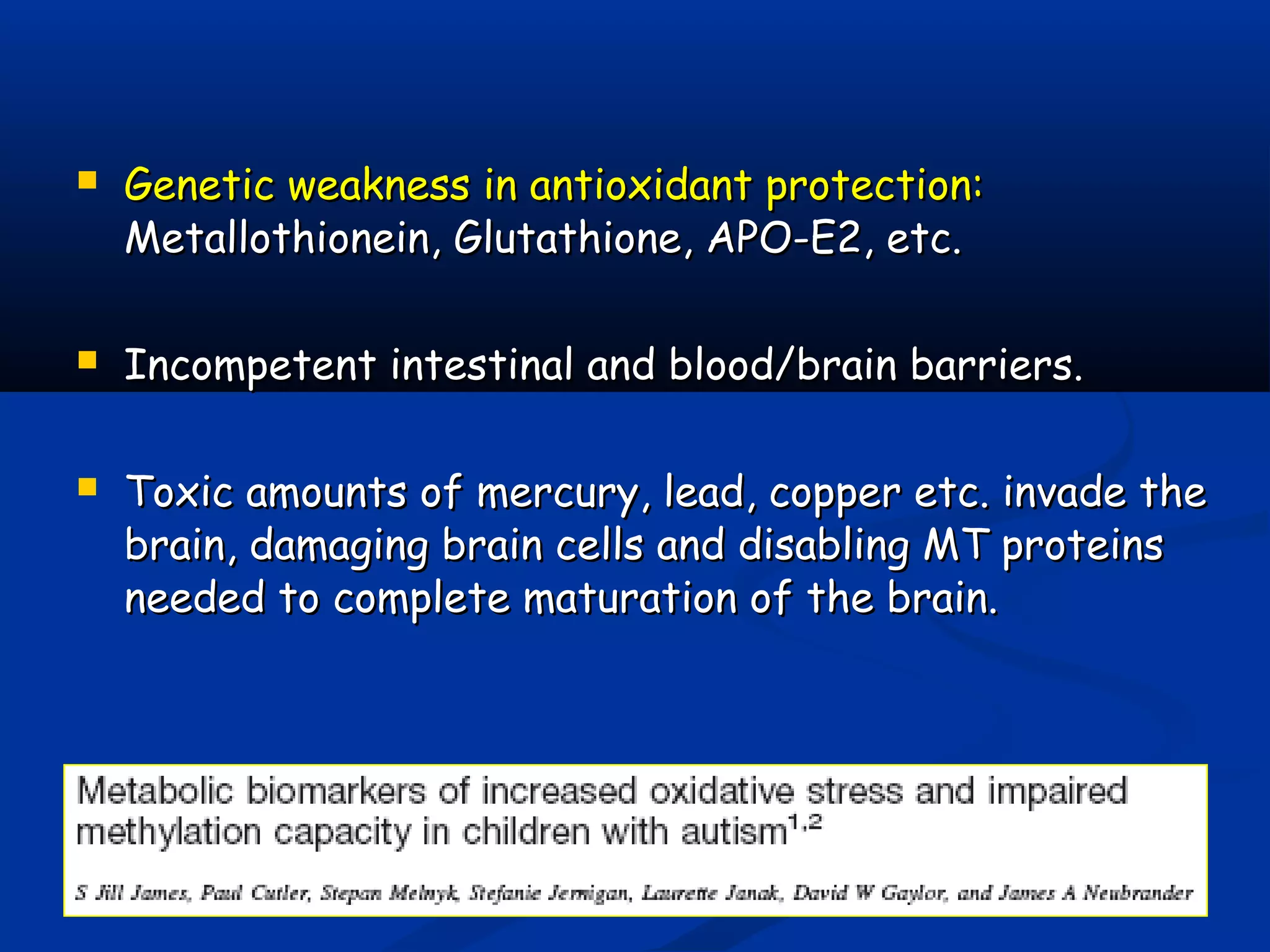  Genetic weakness in antioxidant protection:Genetic weakness in antioxidant protection:
Metallothionein, Glutathione, APO-E2, etc.Metallothionein, Glutathione, APO-E2, etc.
 Incompetent intestinal and blood/brain barriers.Incompetent intestinal and blood/brain barriers.
 Toxic amounts of mercury, lead, copper etc. invade theToxic amounts of mercury, lead, copper etc. invade the
brain, damaging brain cells and disabling MT proteinsbrain, damaging brain cells and disabling MT proteins
needed to complete maturation of the brain.needed to complete maturation of the brain.
 
