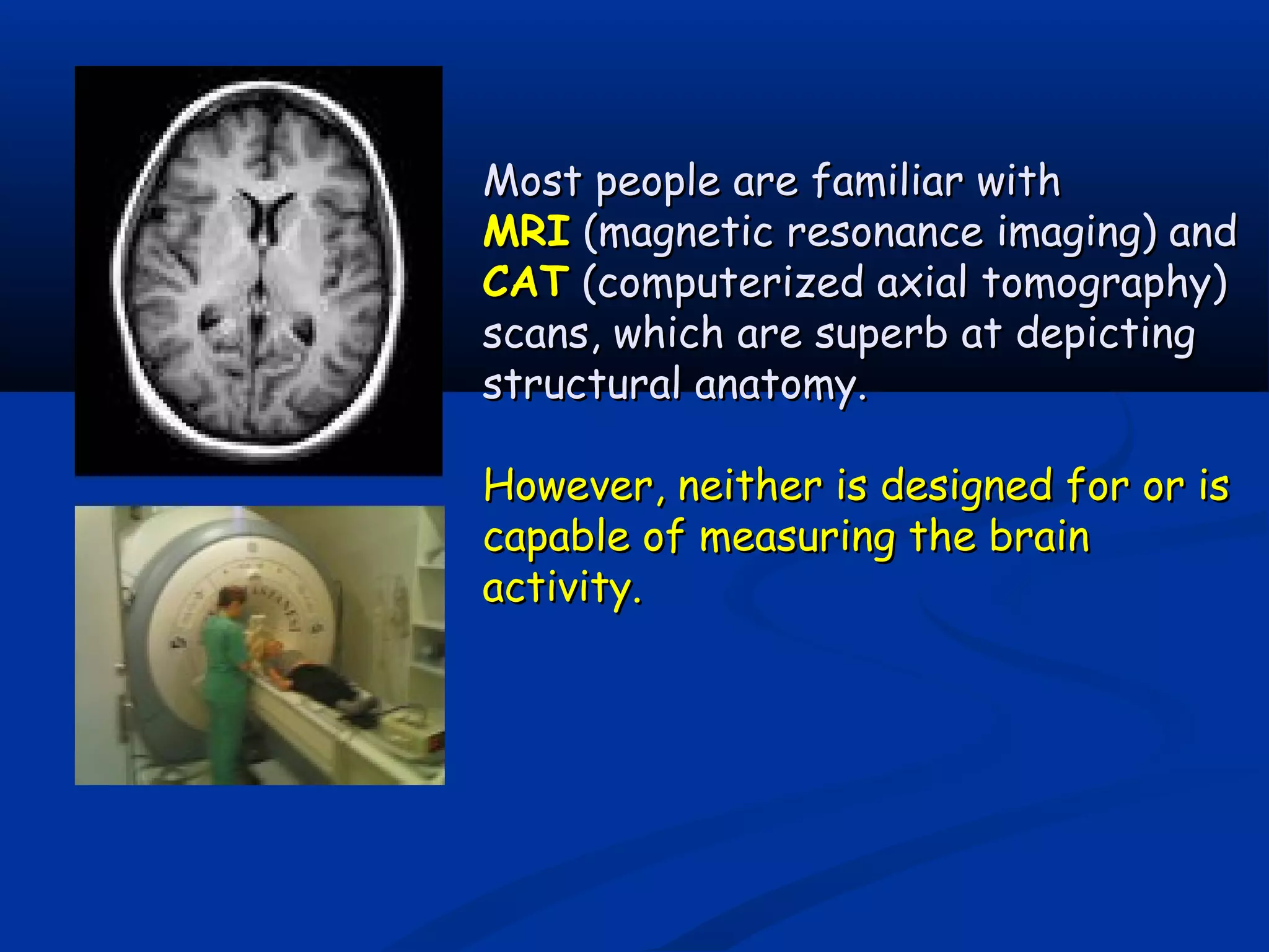 Most people are familiar withMost people are familiar with
MRIMRI (magnetic resonance imaging) and(magnetic resonance imaging) and
CATCAT (computerized axial tomography)(computerized axial tomography)
scans, which are superb at depictingscans, which are superb at depicting
structural anatomy.structural anatomy.
However, neither is designed for or isHowever, neither is designed for or is
capable of measuring the braincapable of measuring the brain
activity.activity.
 
