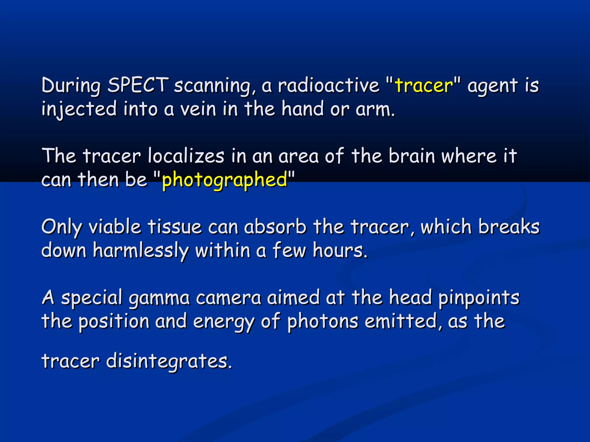 During SPECT scanning, a radioactive "During SPECT scanning, a radioactive "tracertracer" agent is" agent is
injected into a vein in the hand or arm.injected into a vein in the hand or arm.
The tracer localizes in an area of the brain where itThe tracer localizes in an area of the brain where it
can then be "can then be "photographedphotographed""
Only viable tissue can absorb the tracer, which breaksOnly viable tissue can absorb the tracer, which breaks
down harmlessly within a few hours.down harmlessly within a few hours.
A special gamma camera aimed at the head pinpointsA special gamma camera aimed at the head pinpoints
the position and energy of photons emitted, as thethe position and energy of photons emitted, as the
tracer disintegrates.tracer disintegrates.
 
