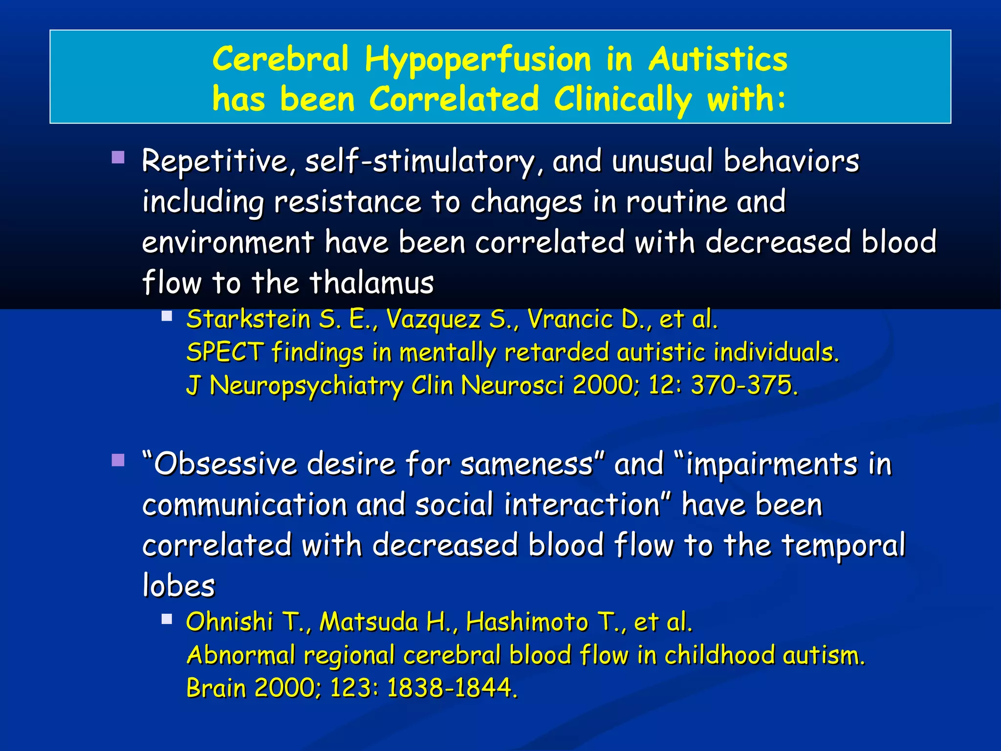 Cerebral Hypoperfusion in Autistics
has been Correlated Clinically with:
 Repetitive, self-stimulatory, and unusual behaviorsRepetitive, self-stimulatory, and unusual behaviors
including resistance to changes in routine andincluding resistance to changes in routine and
environment have been correlated with decreased bloodenvironment have been correlated with decreased blood
flow to the thalamusflow to the thalamus
 Starkstein S. E., Vazquez S., Vrancic D., et al.Starkstein S. E., Vazquez S., Vrancic D., et al.
SPECT findings in mentally retarded autistic individuals.SPECT findings in mentally retarded autistic individuals.
J Neuropsychiatry Clin Neurosci 2000; 12: 370-375.J Neuropsychiatry Clin Neurosci 2000; 12: 370-375.
 ““Obsessive desire for sameness” and “impairments inObsessive desire for sameness” and “impairments in
communication and social interaction” have beencommunication and social interaction” have been
correlated with decreased blood flow to the temporalcorrelated with decreased blood flow to the temporal
lobeslobes
 Ohnishi T., Matsuda H., Hashimoto T., et al.Ohnishi T., Matsuda H., Hashimoto T., et al.
Abnormal regional cerebral blood flow in childhood autism.Abnormal regional cerebral blood flow in childhood autism.
Brain 2000; 123: 1838-1844.Brain 2000; 123: 1838-1844.
 